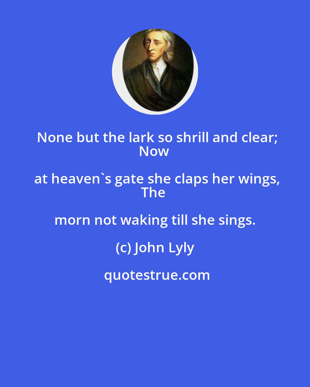 John Lyly: None but the lark so shrill and clear;
Now at heaven's gate she claps her wings,
The morn not waking till she sings.