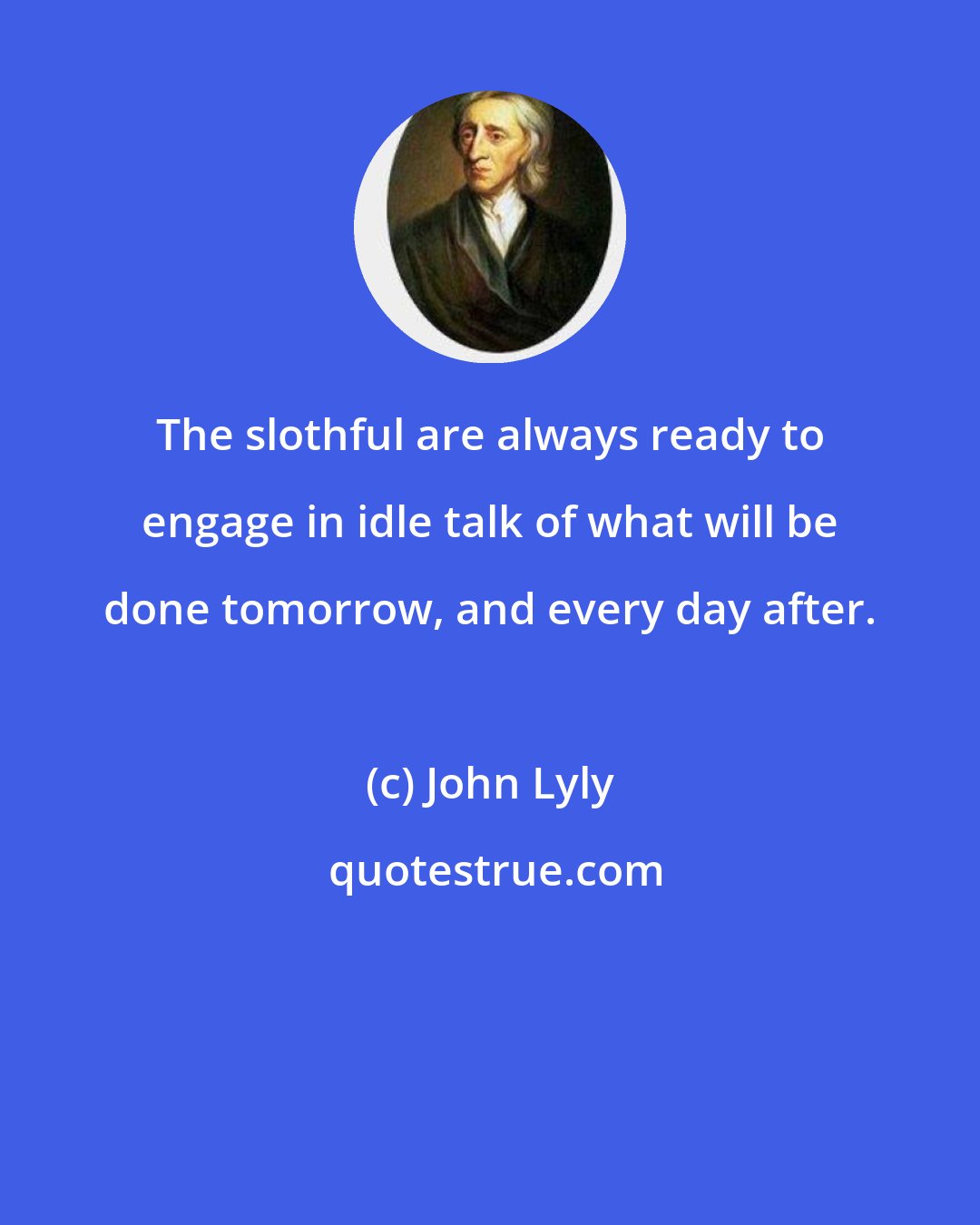 John Lyly: The slothful are always ready to engage in idle talk of what will be done tomorrow, and every day after.