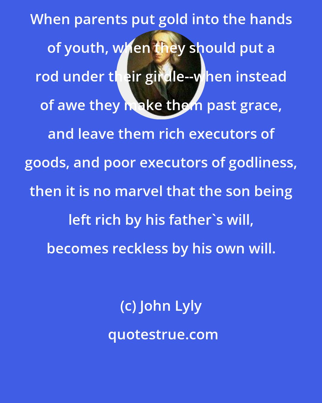 John Lyly: When parents put gold into the hands of youth, when they should put a rod under their girdle--when instead of awe they make them past grace, and leave them rich executors of goods, and poor executors of godliness, then it is no marvel that the son being left rich by his father's will, becomes reckless by his own will.