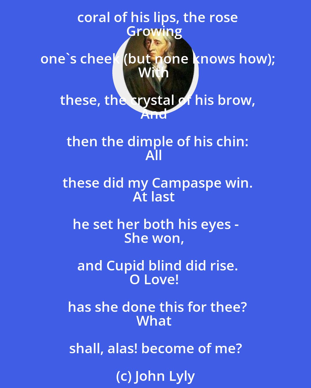 John Lyly: Cupid and my Campaspe play'd
At cards for kisses - Cupid paid:
He stakes his quiver, bow, and arrows,
His mother's doves, and team of sparrows;
Loses them too; then down he throws
The coral of his lips, the rose
Growing one's cheek (but none knows how);
With these, the crystal of his brow,
And then the dimple of his chin:
All these did my Campaspe win.
At last he set her both his eyes - 
She won, and Cupid blind did rise.
O Love! has she done this for thee?
What shall, alas! become of me?