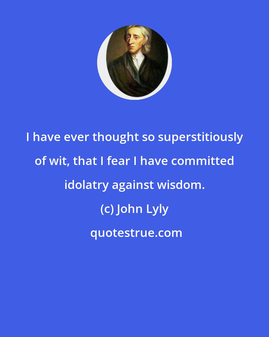 John Lyly: I have ever thought so superstitiously of wit, that I fear I have committed idolatry against wisdom.