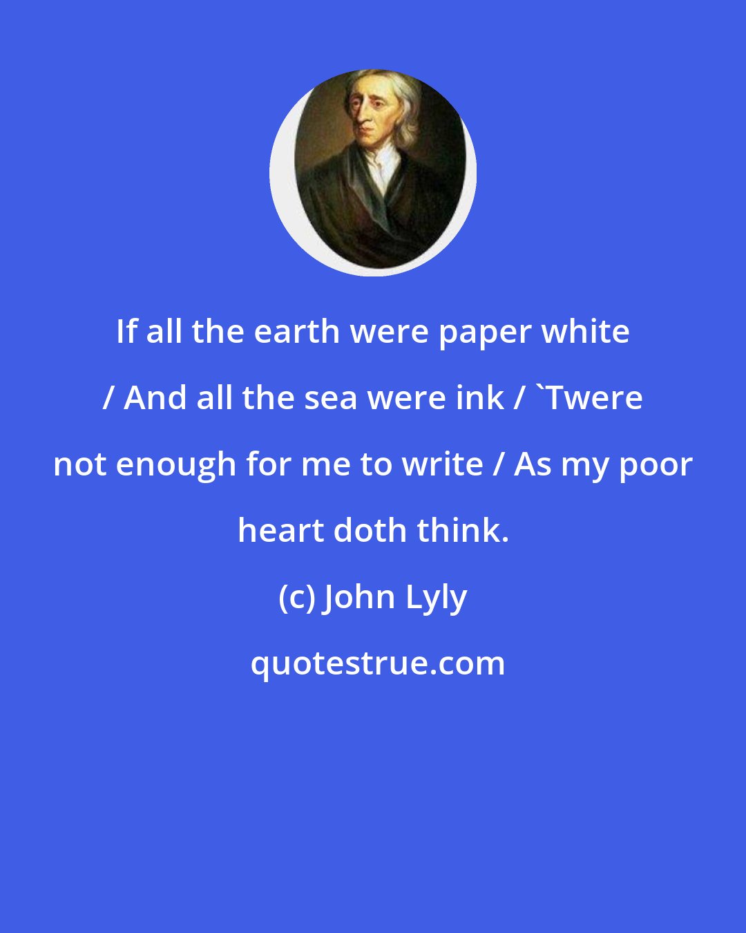 John Lyly: If all the earth were paper white / And all the sea were ink / 'Twere not enough for me to write / As my poor heart doth think.