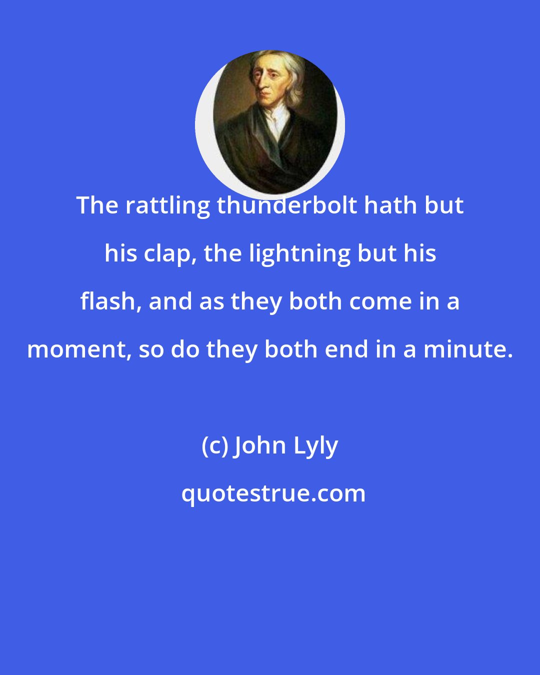 John Lyly: The rattling thunderbolt hath but his clap, the lightning but his flash, and as they both come in a moment, so do they both end in a minute.