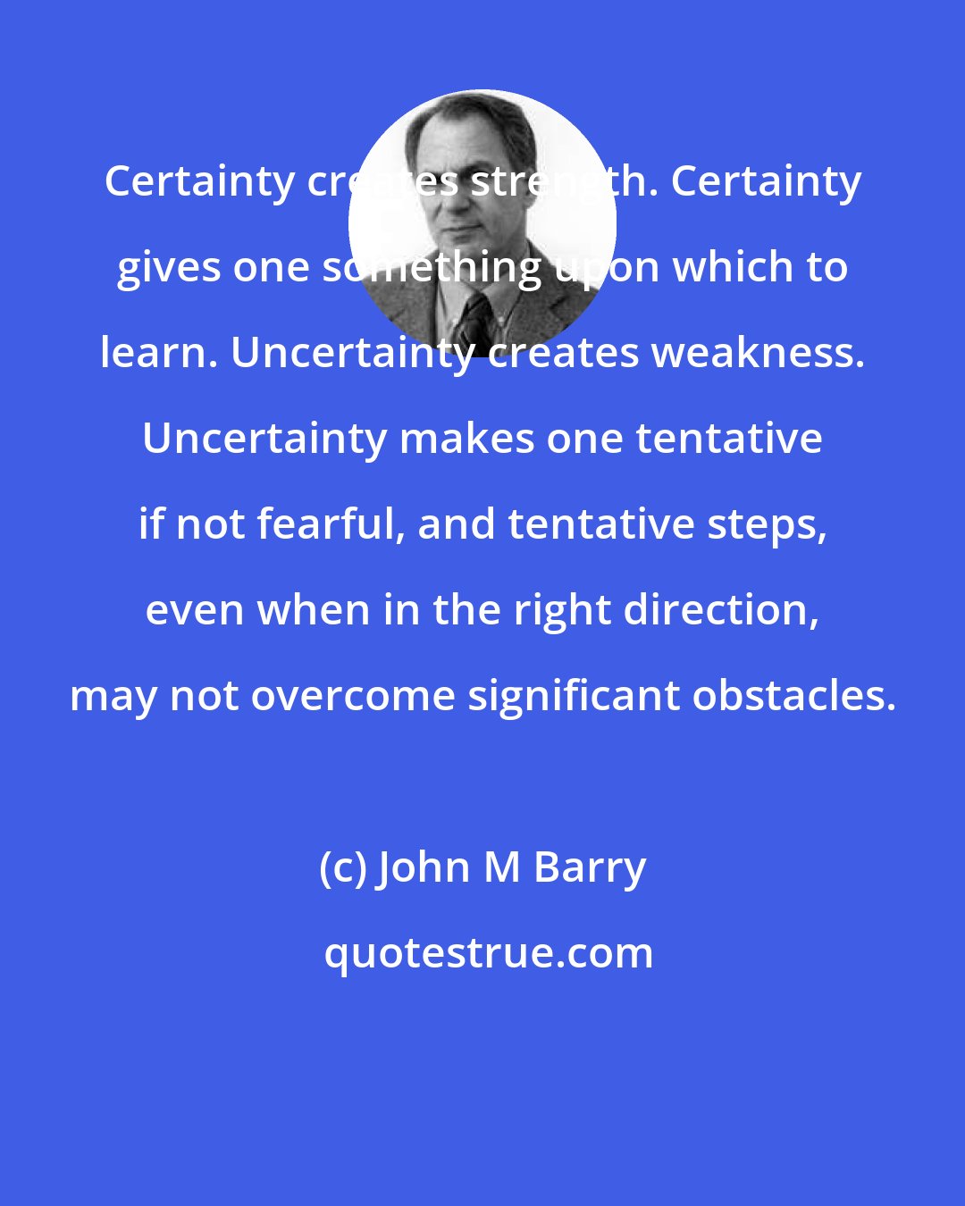 John M Barry: Certainty creates strength. Certainty gives one something upon which to learn. Uncertainty creates weakness. Uncertainty makes one tentative if not fearful, and tentative steps, even when in the right direction, may not overcome significant obstacles.