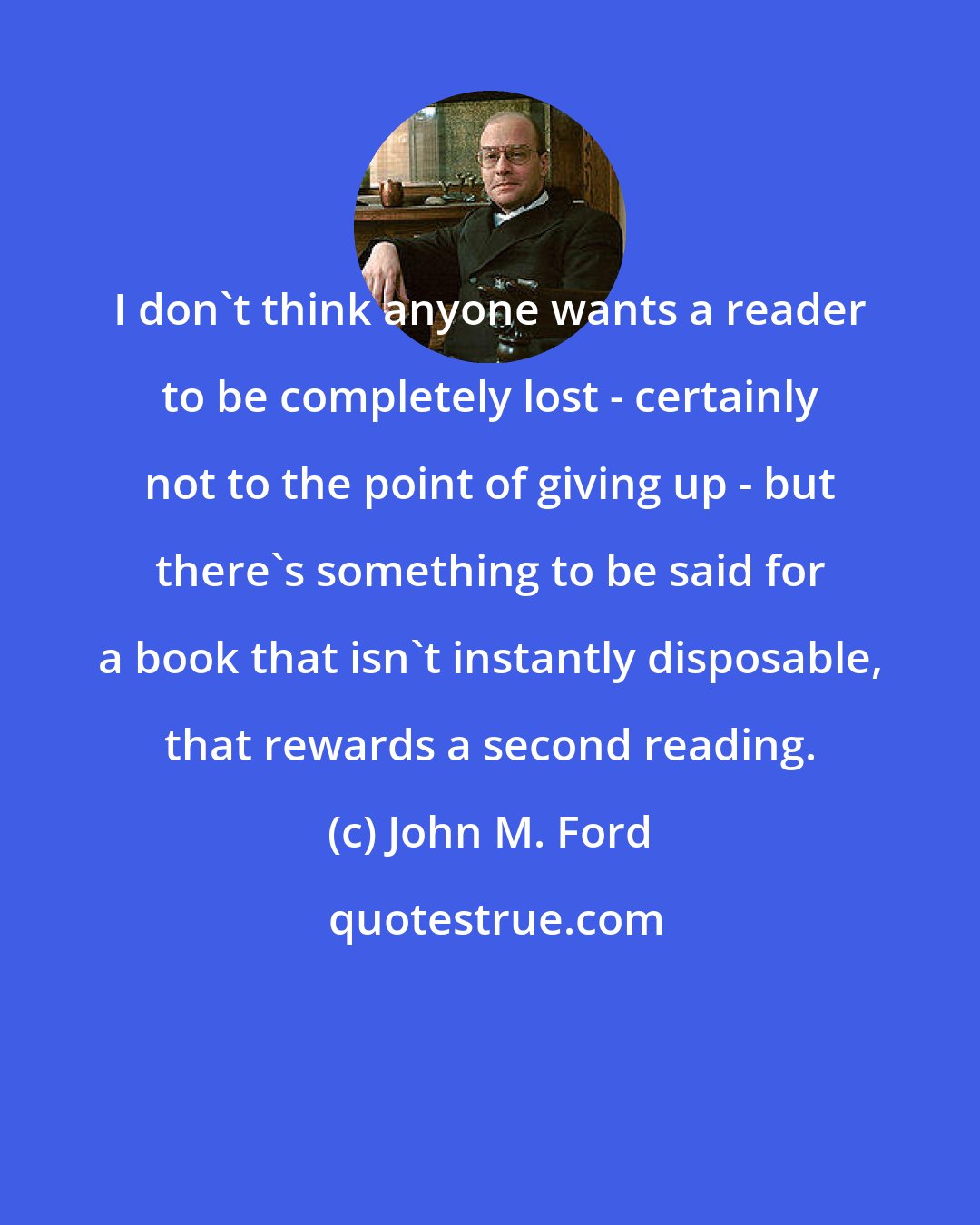 John M. Ford: I don't think anyone wants a reader to be completely lost - certainly not to the point of giving up - but there's something to be said for a book that isn't instantly disposable, that rewards a second reading.