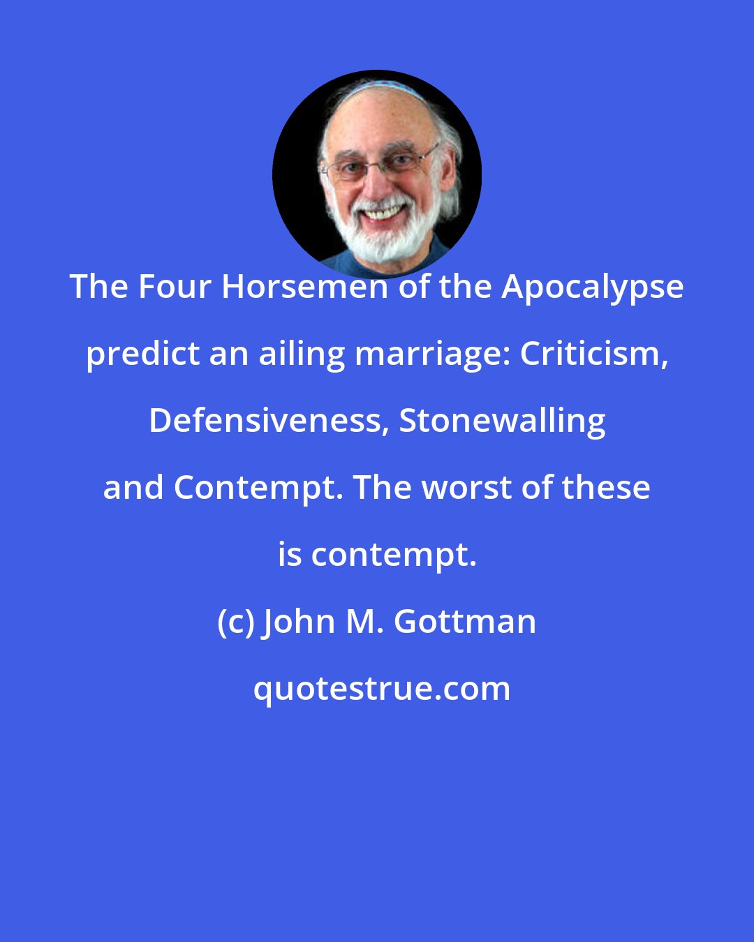 John M. Gottman: The Four Horsemen of the Apocalypse predict an ailing marriage: Criticism, Defensiveness, Stonewalling and Contempt. The worst of these is contempt.