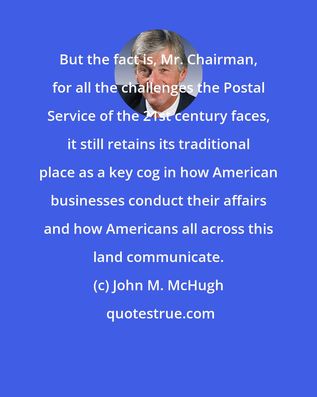 John M. McHugh: But the fact is, Mr. Chairman, for all the challenges the Postal Service of the 21st century faces, it still retains its traditional place as a key cog in how American businesses conduct their affairs and how Americans all across this land communicate.
