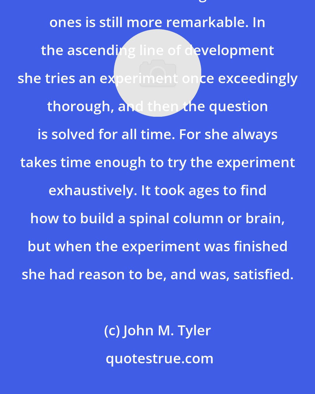 John M. Tyler: Indeed, while Nature is wonderfully inventive of new structures, her conservatism in holding on to old ones is still more remarkable. In the ascending line of development she tries an experiment once exceedingly thorough, and then the question is solved for all time. For she always takes time enough to try the experiment exhaustively. It took ages to find how to build a spinal column or brain, but when the experiment was finished she had reason to be, and was, satisfied.