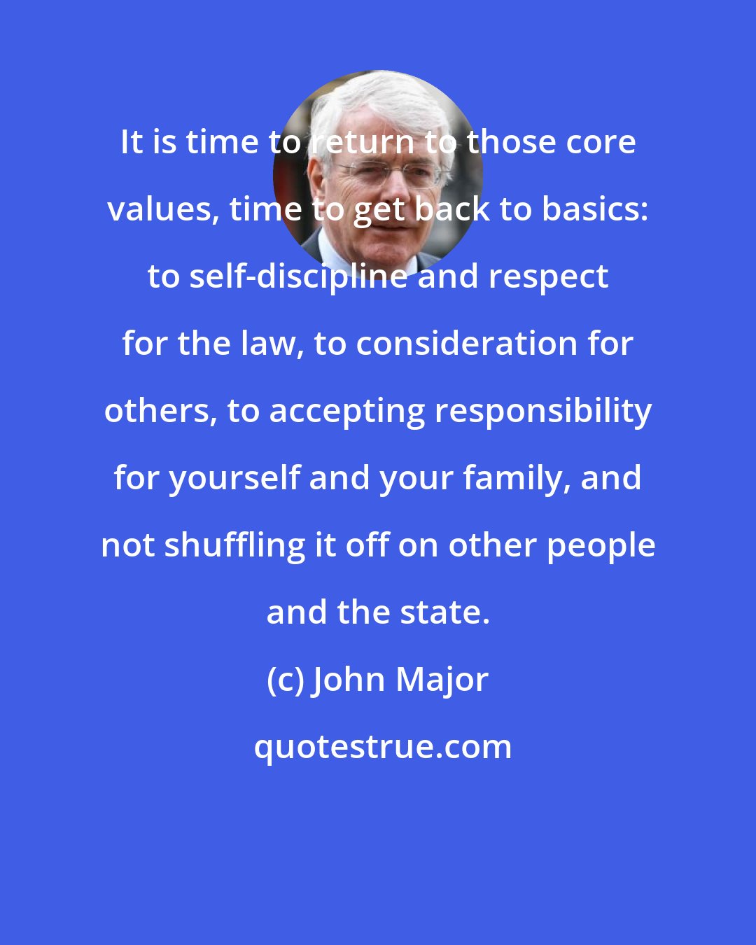 John Major: It is time to return to those core values, time to get back to basics: to self-discipline and respect for the law, to consideration for others, to accepting responsibility for yourself and your family, and not shuffling it off on other people and the state.