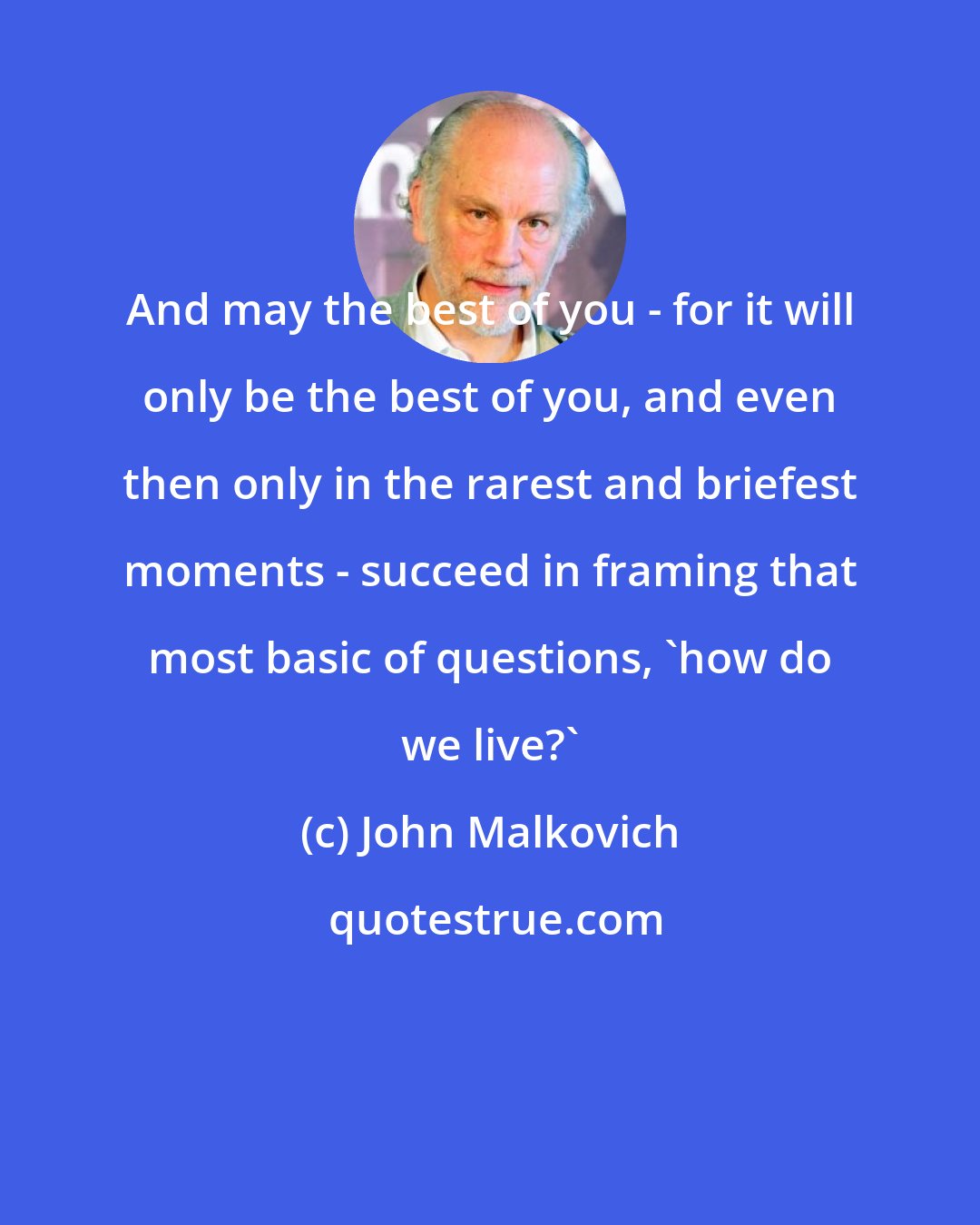 John Malkovich: And may the best of you - for it will only be the best of you, and even then only in the rarest and briefest moments - succeed in framing that most basic of questions, 'how do we live?'