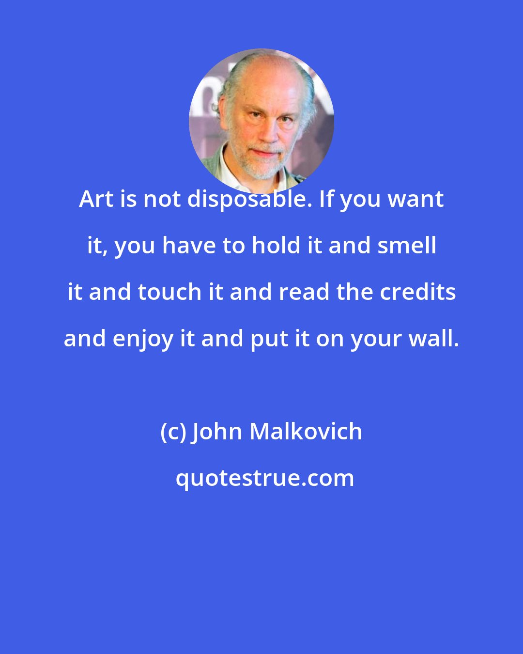 John Malkovich: Art is not disposable. If you want it, you have to hold it and smell it and touch it and read the credits and enjoy it and put it on your wall.