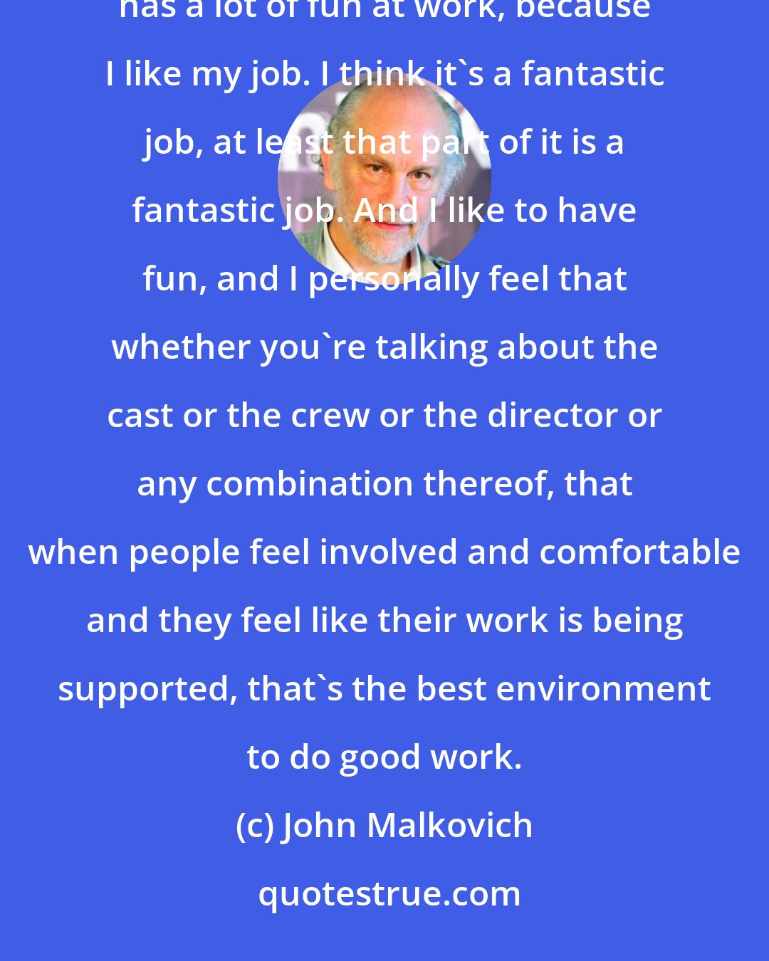 John Malkovich: I like to have fun at work. It's okay if I don't. I've had that a few times. But generally, I'm someone who has a lot of fun at work, because I like my job. I think it's a fantastic job, at least that part of it is a fantastic job. And I like to have fun, and I personally feel that whether you're talking about the cast or the crew or the director or any combination thereof, that when people feel involved and comfortable and they feel like their work is being supported, that's the best environment to do good work.