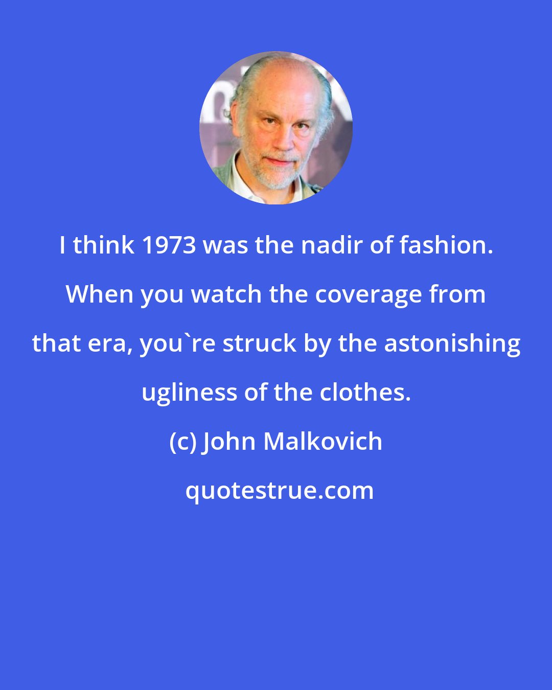 John Malkovich: I think 1973 was the nadir of fashion. When you watch the coverage from that era, you're struck by the astonishing ugliness of the clothes.