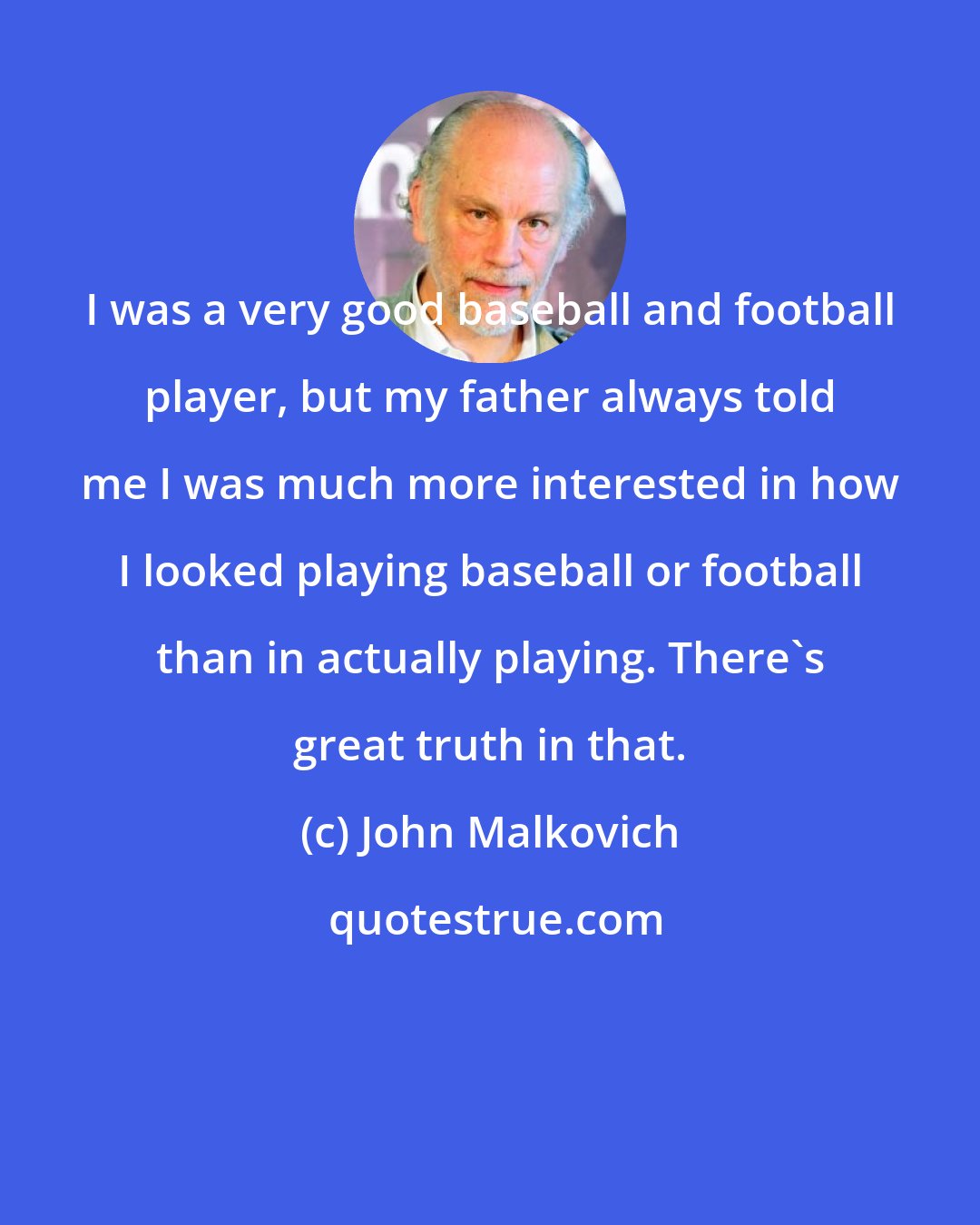 John Malkovich: I was a very good baseball and football player, but my father always told me I was much more interested in how I looked playing baseball or football than in actually playing. There's great truth in that.