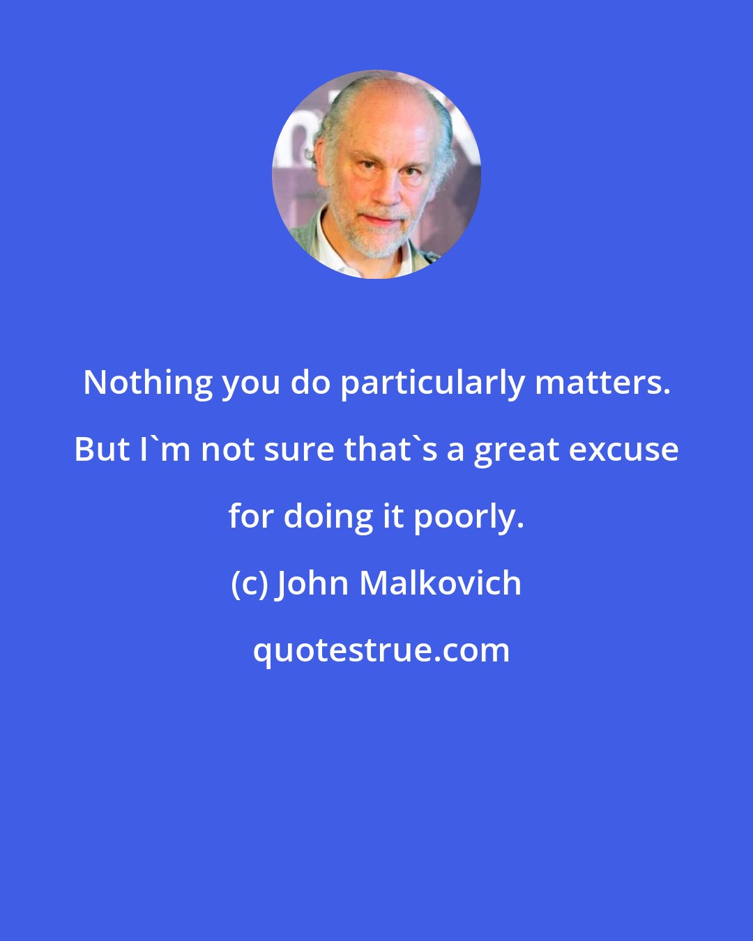 John Malkovich: Nothing you do particularly matters. But I'm not sure that's a great excuse for doing it poorly.