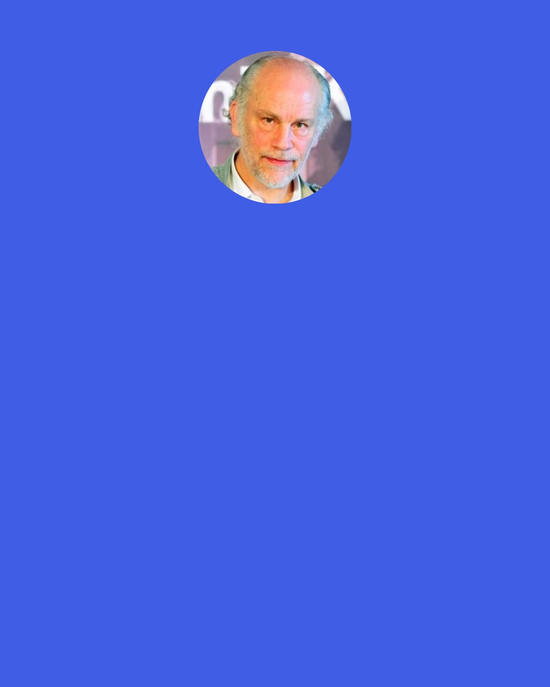 John Malkovich: Anybody doing something brings something to it. It's not for me to say if it's "growth". Just by the nature of everyone has a different take on the material. Some people would.