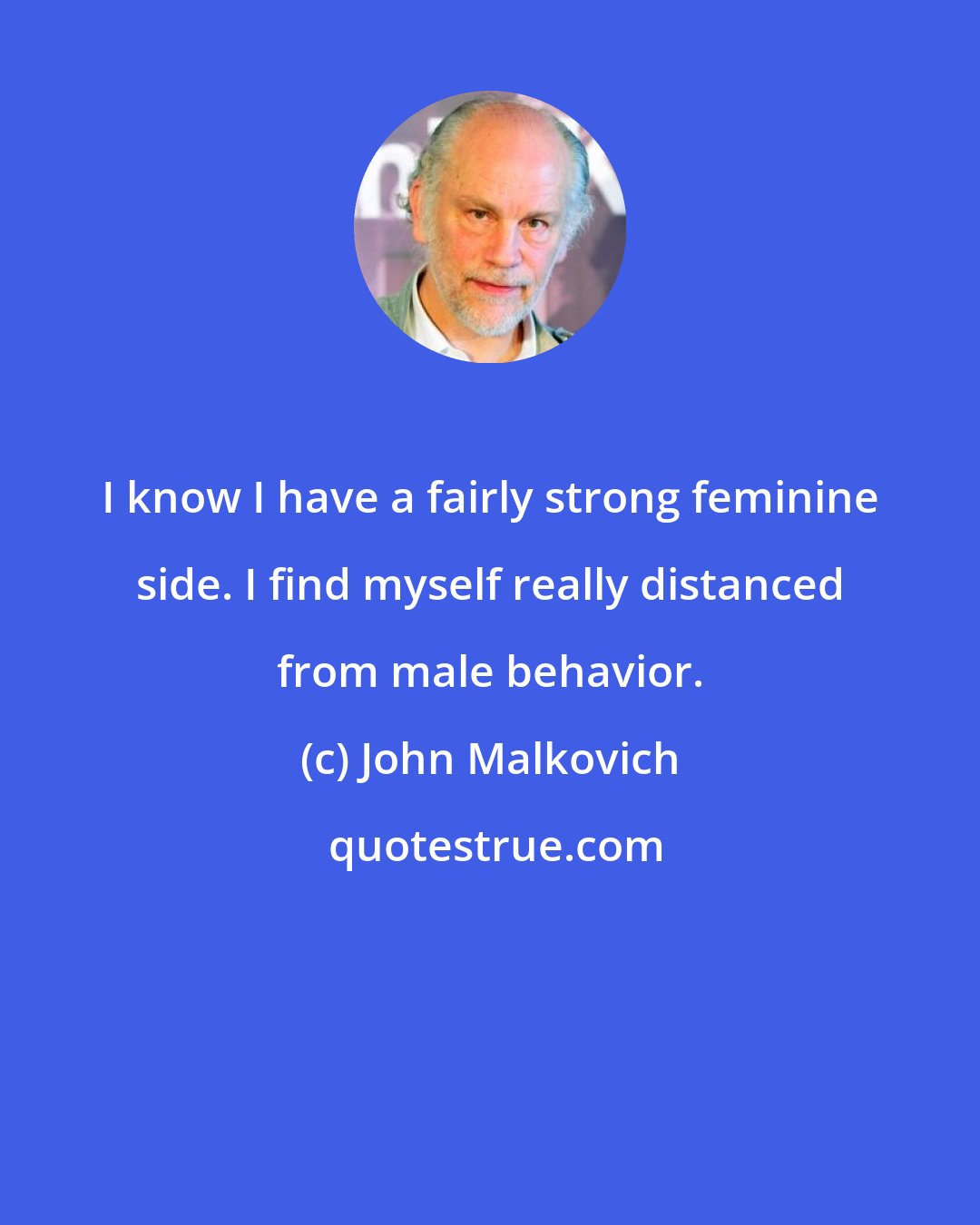 John Malkovich: I know I have a fairly strong feminine side. I find myself really distanced from male behavior.