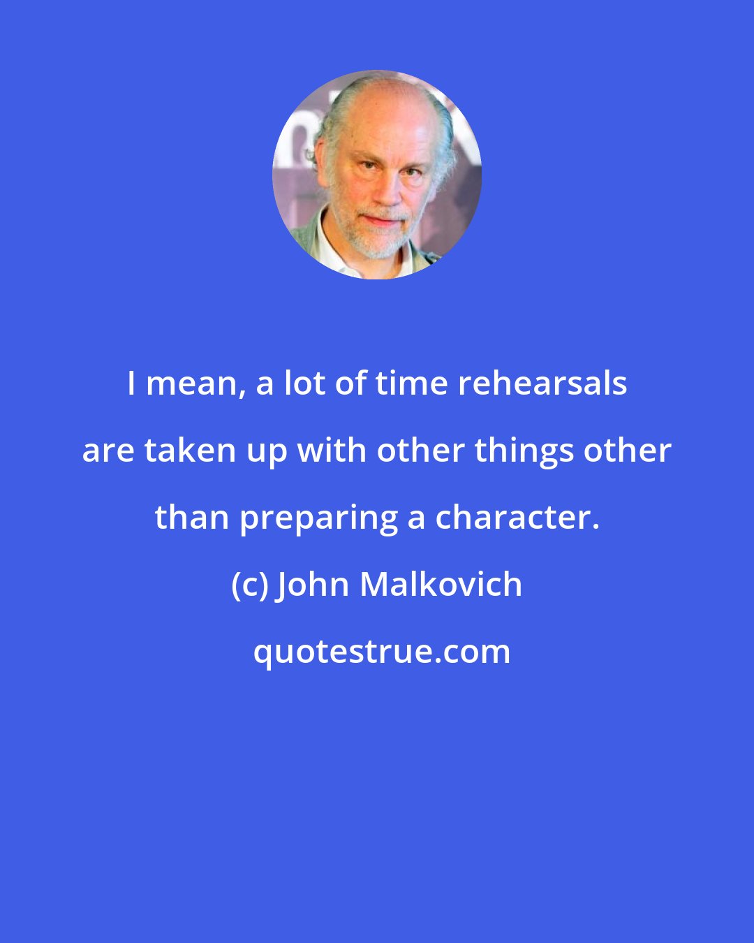 John Malkovich: I mean, a lot of time rehearsals are taken up with other things other than preparing a character.