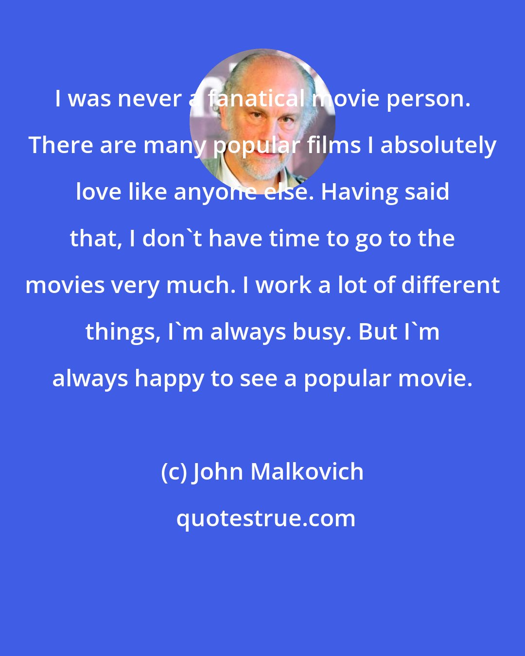 John Malkovich: I was never a fanatical movie person. There are many popular films I absolutely love like anyone else. Having said that, I don't have time to go to the movies very much. I work a lot of different things, I'm always busy. But I'm always happy to see a popular movie.