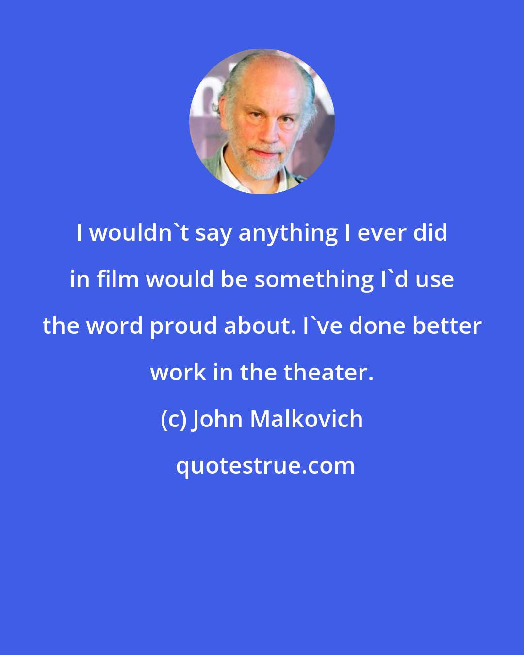 John Malkovich: I wouldn't say anything I ever did in film would be something I'd use the word proud about. I've done better work in the theater.