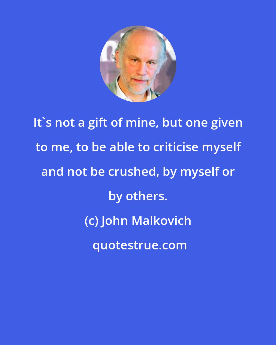 John Malkovich: It's not a gift of mine, but one given to me, to be able to criticise myself and not be crushed, by myself or by others.