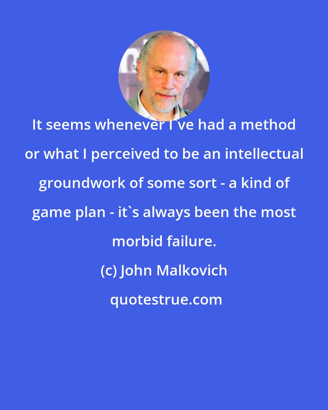 John Malkovich: It seems whenever I've had a method or what I perceived to be an intellectual groundwork of some sort - a kind of game plan - it's always been the most morbid failure.