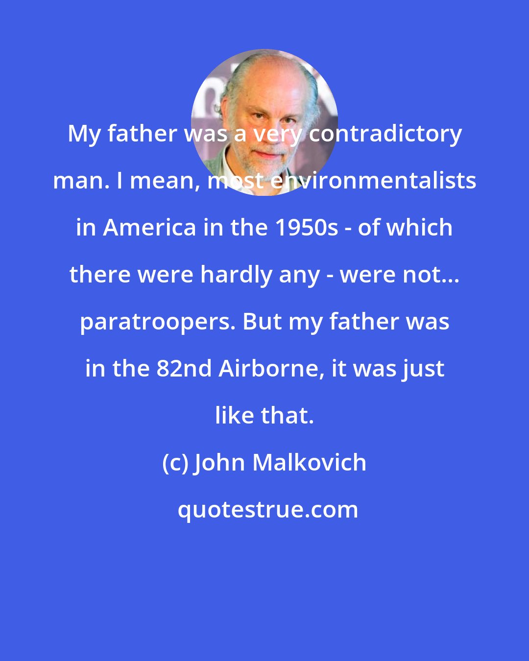John Malkovich: My father was a very contradictory man. I mean, most environmentalists in America in the 1950s - of which there were hardly any - were not... paratroopers. But my father was in the 82nd Airborne, it was just like that.
