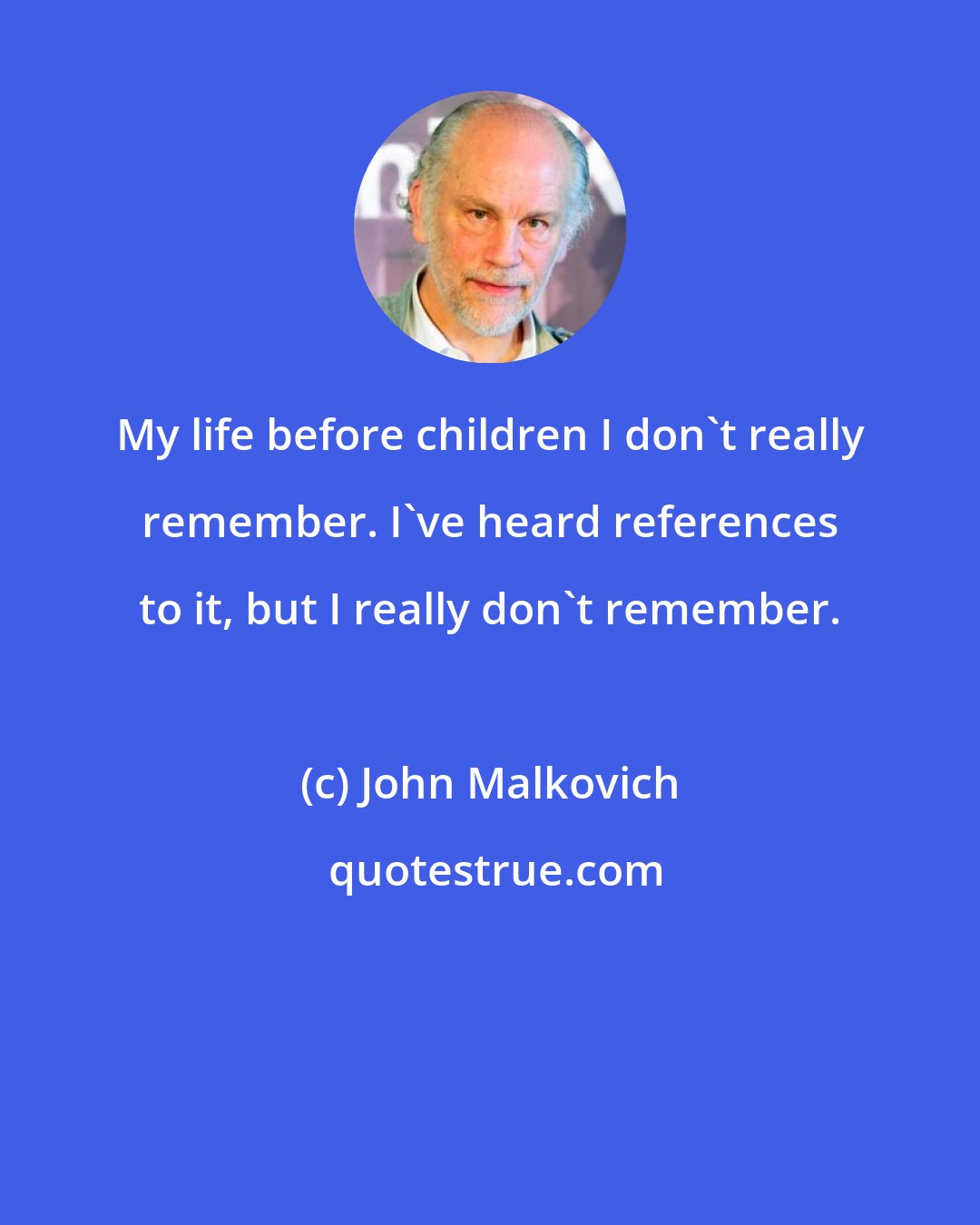 John Malkovich: My life before children I don't really remember. I've heard references to it, but I really don't remember.