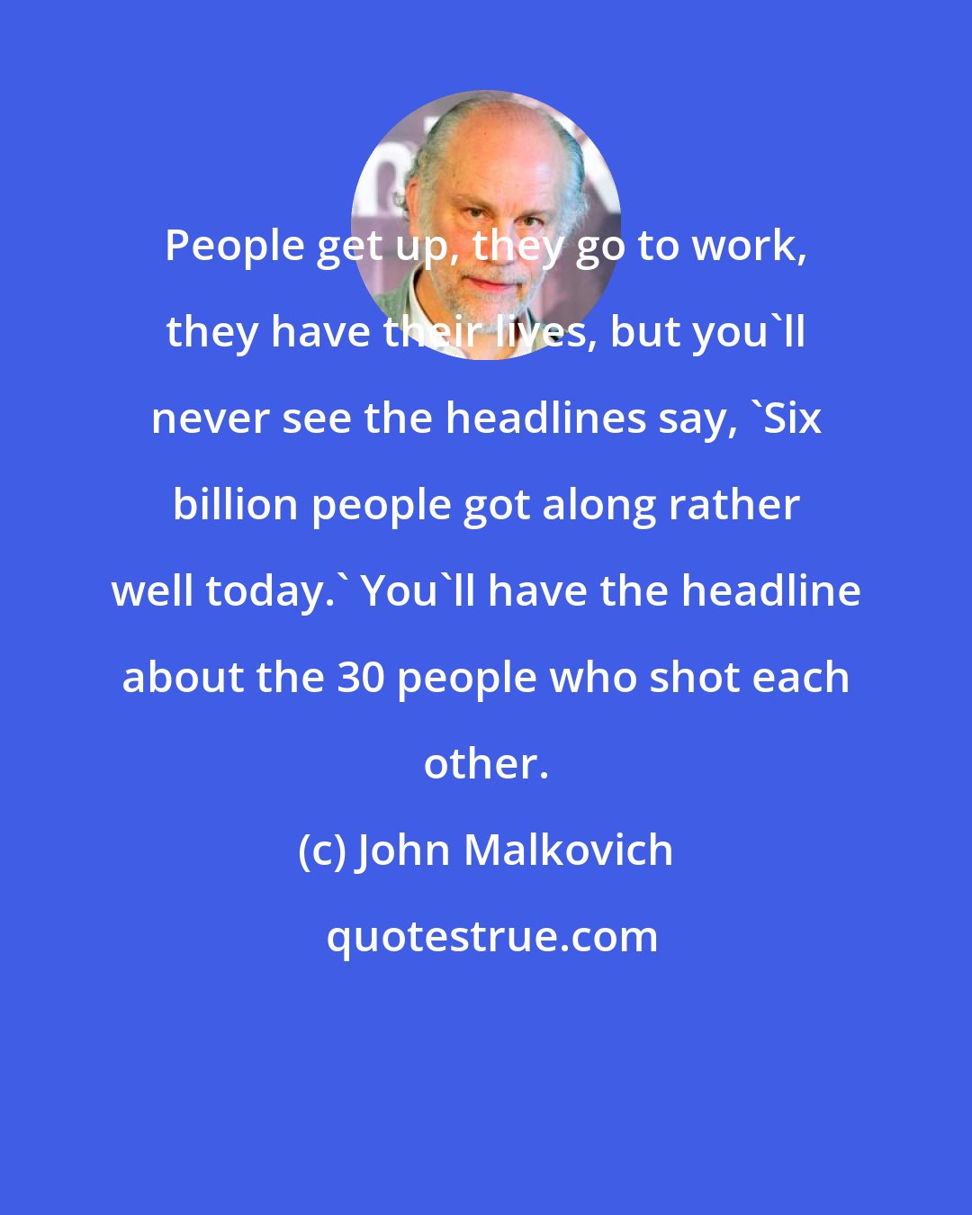 John Malkovich: People get up, they go to work, they have their lives, but you'll never see the headlines say, 'Six billion people got along rather well today.' You'll have the headline about the 30 people who shot each other.