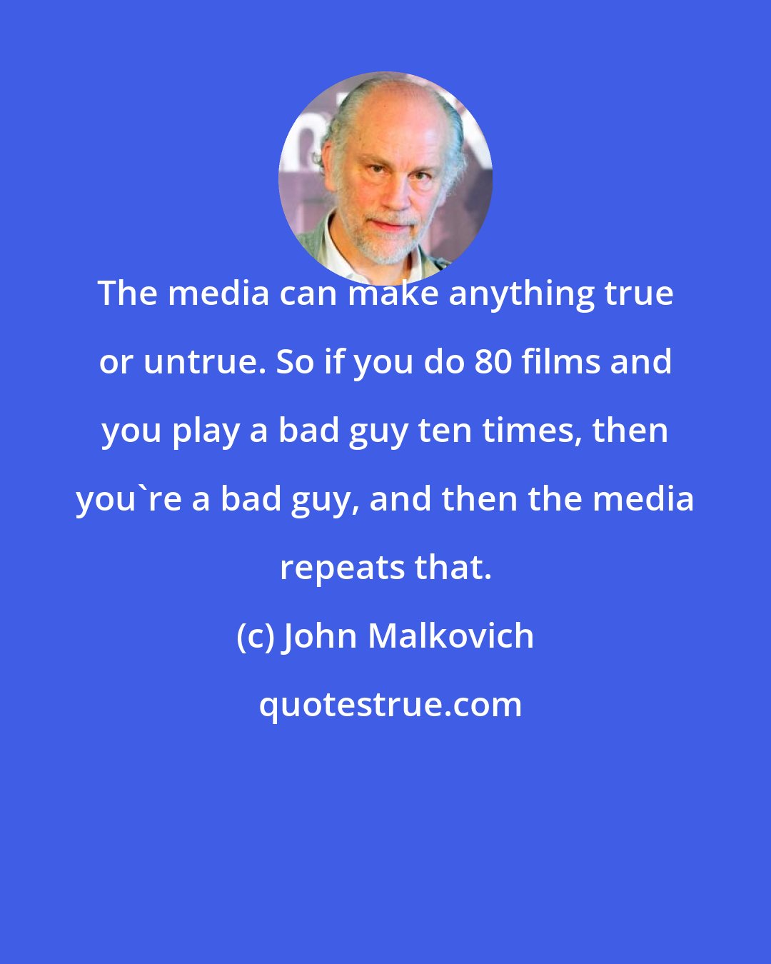 John Malkovich: The media can make anything true or untrue. So if you do 80 films and you play a bad guy ten times, then you're a bad guy, and then the media repeats that.