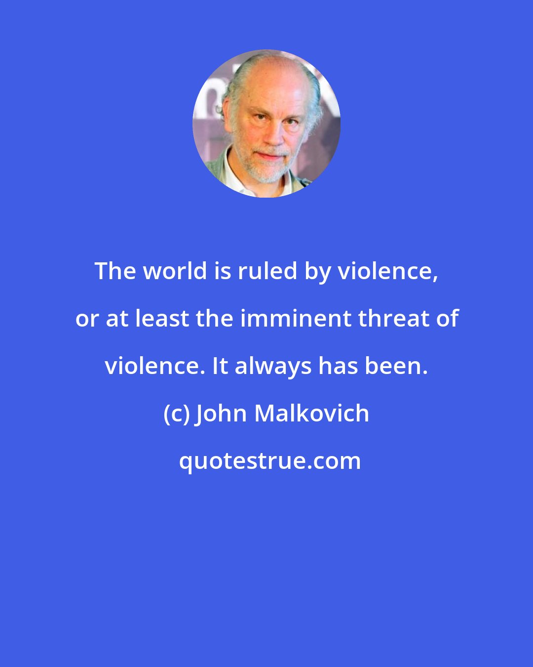 John Malkovich: The world is ruled by violence, or at least the imminent threat of violence. It always has been.