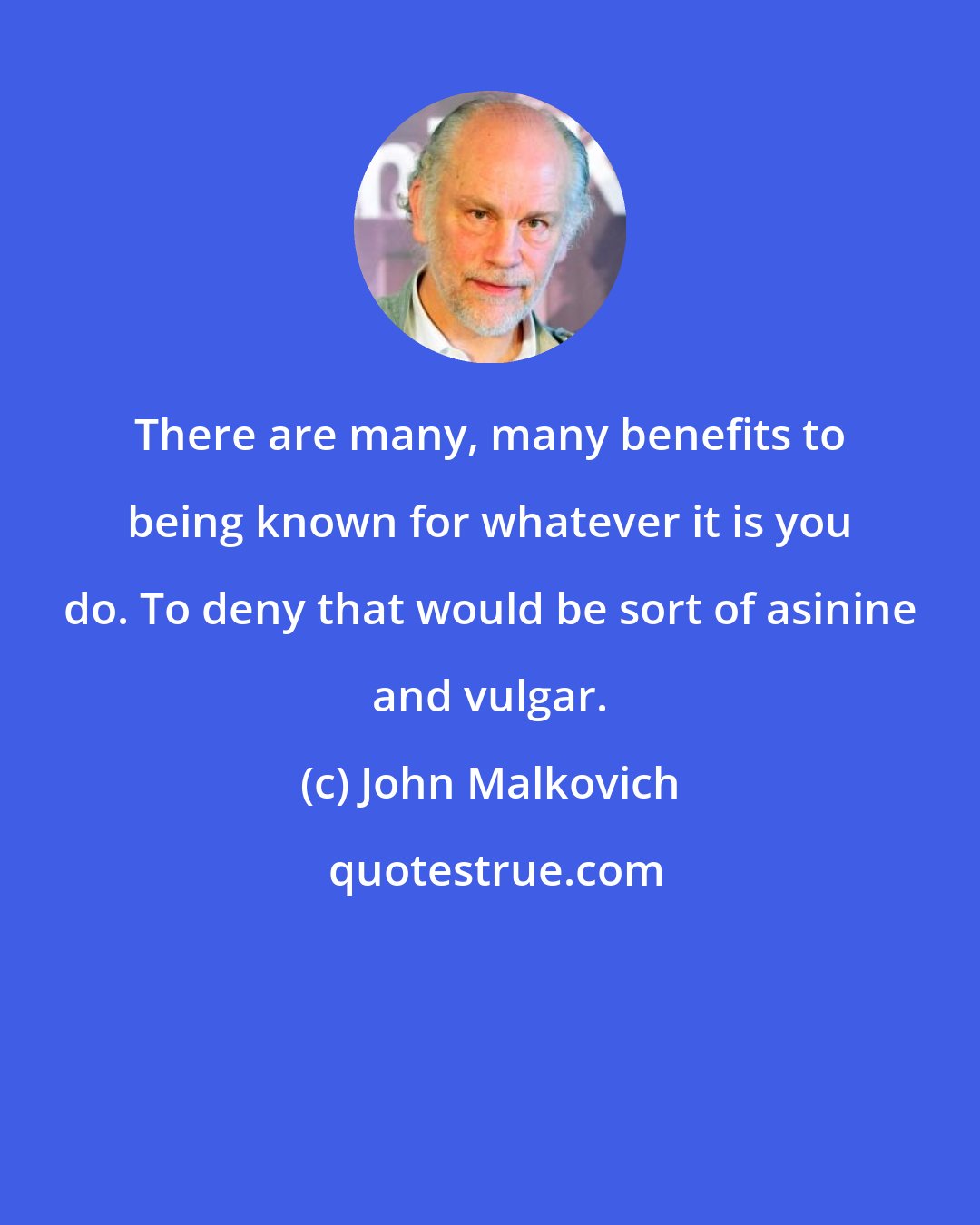 John Malkovich: There are many, many benefits to being known for whatever it is you do. To deny that would be sort of asinine and vulgar.