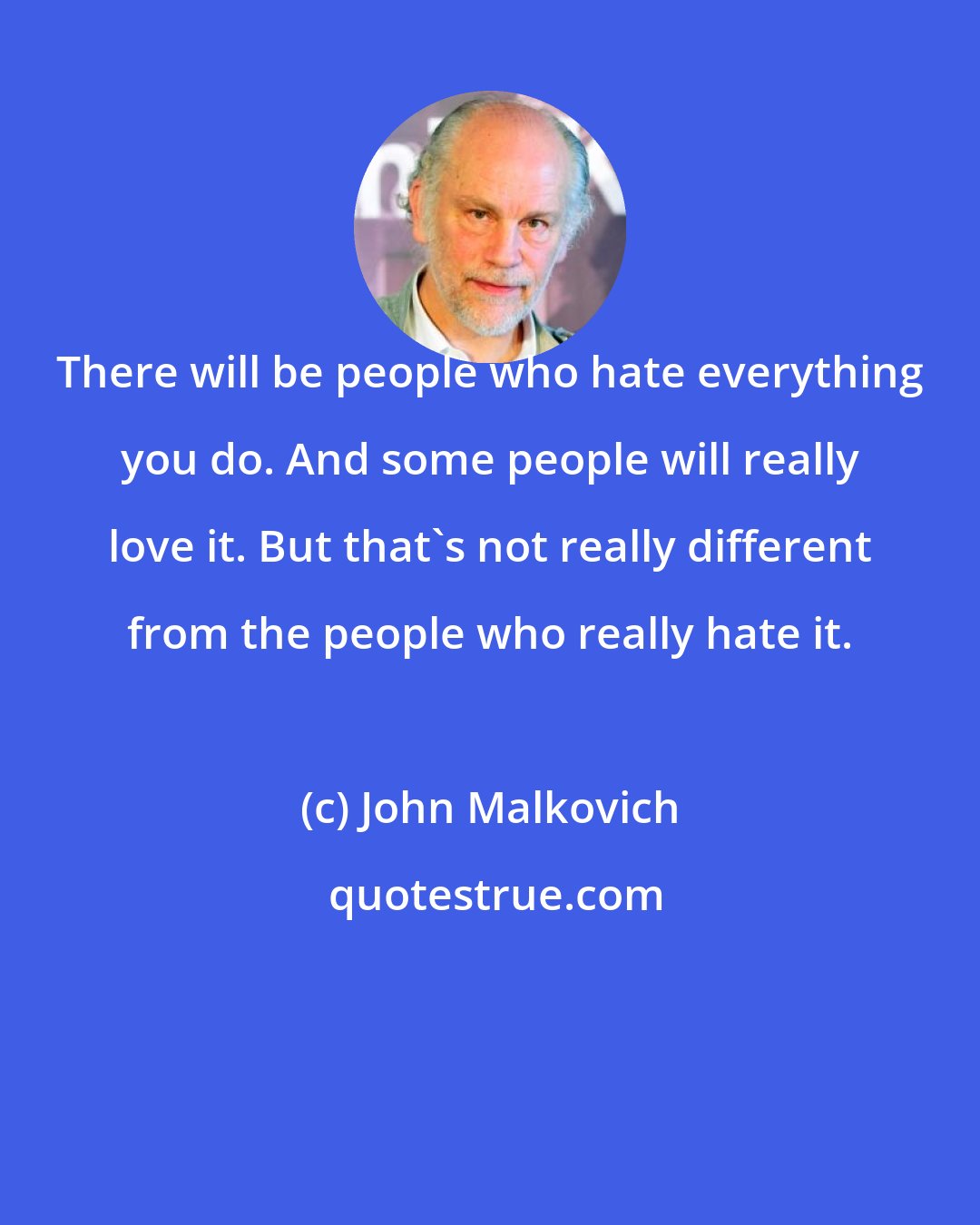 John Malkovich: There will be people who hate everything you do. And some people will really love it. But that's not really different from the people who really hate it.