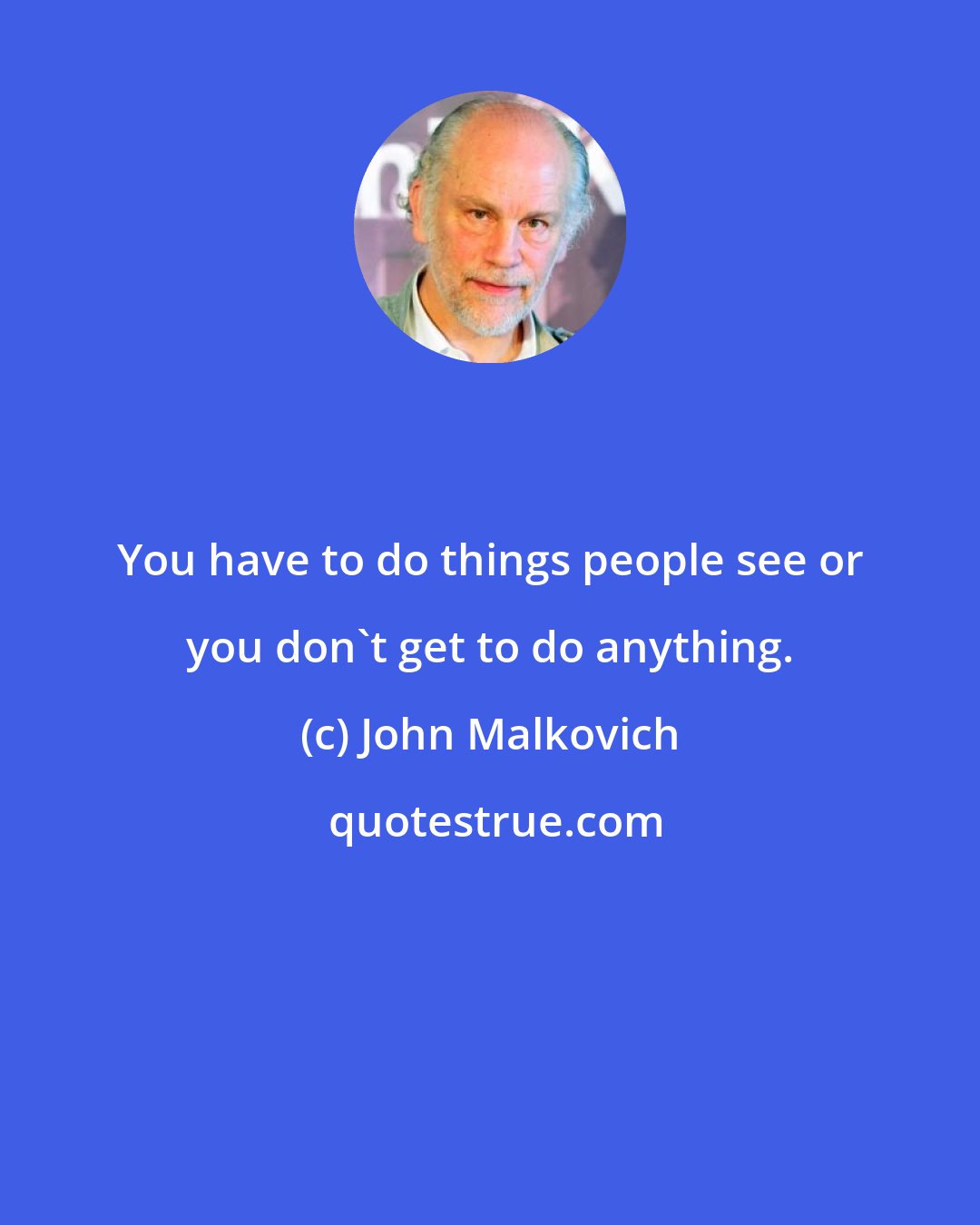 John Malkovich: You have to do things people see or you don't get to do anything.