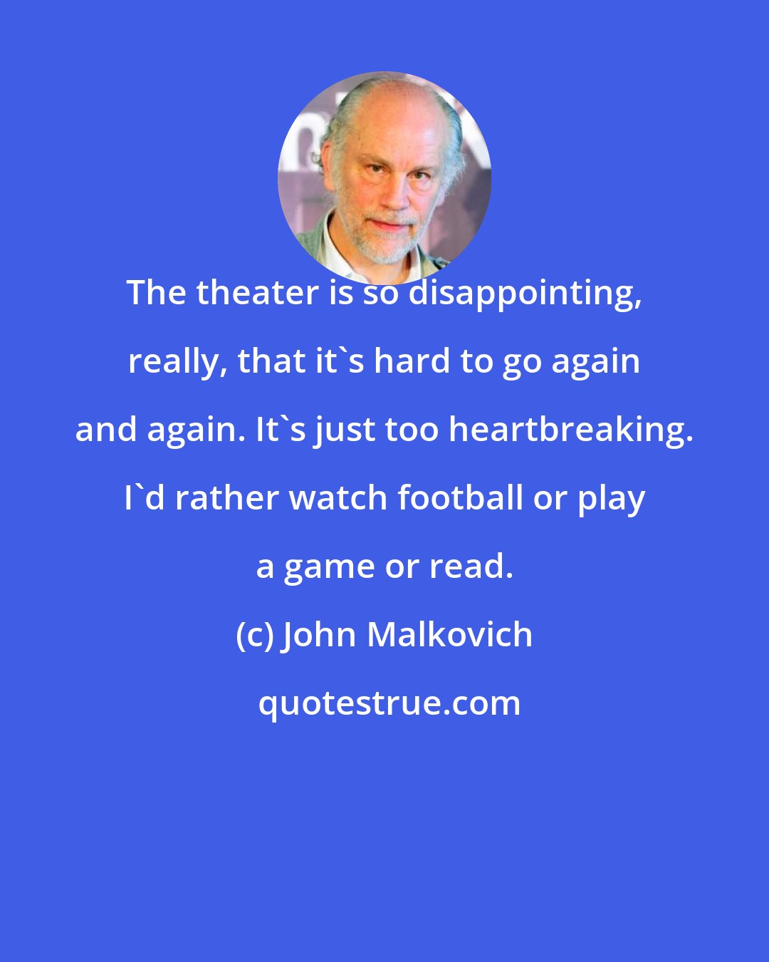 John Malkovich: The theater is so disappointing, really, that it's hard to go again and again. It's just too heartbreaking. I'd rather watch football or play a game or read.