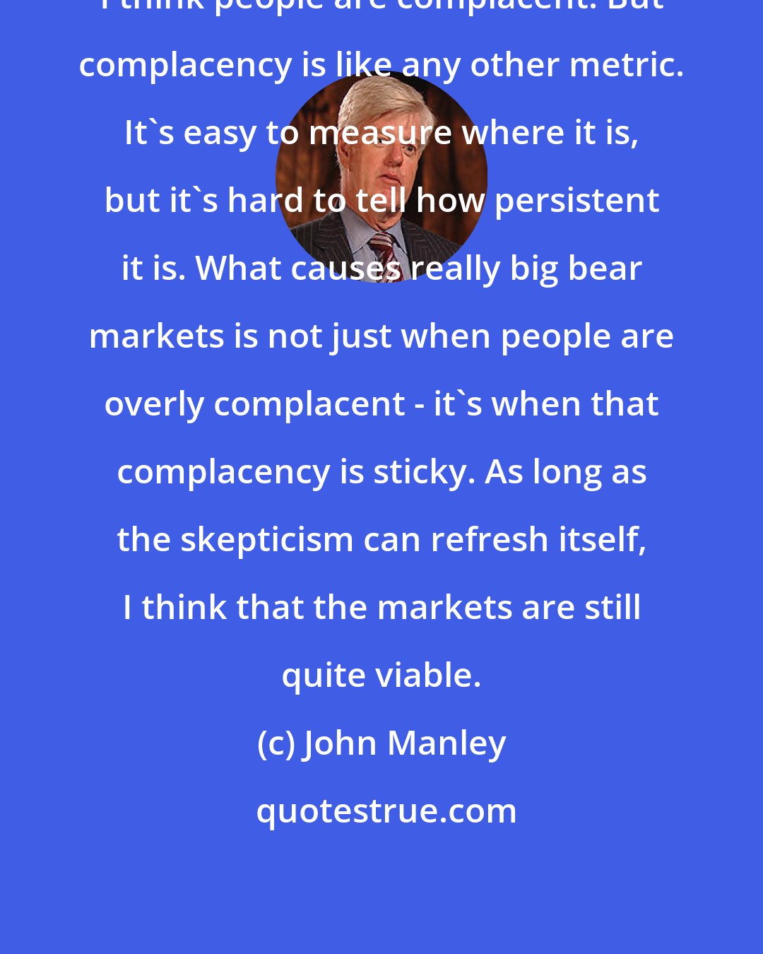 John Manley: I think people are complacent. But complacency is like any other metric. It's easy to measure where it is, but it's hard to tell how persistent it is. What causes really big bear markets is not just when people are overly complacent - it's when that complacency is sticky. As long as the skepticism can refresh itself, I think that the markets are still quite viable.