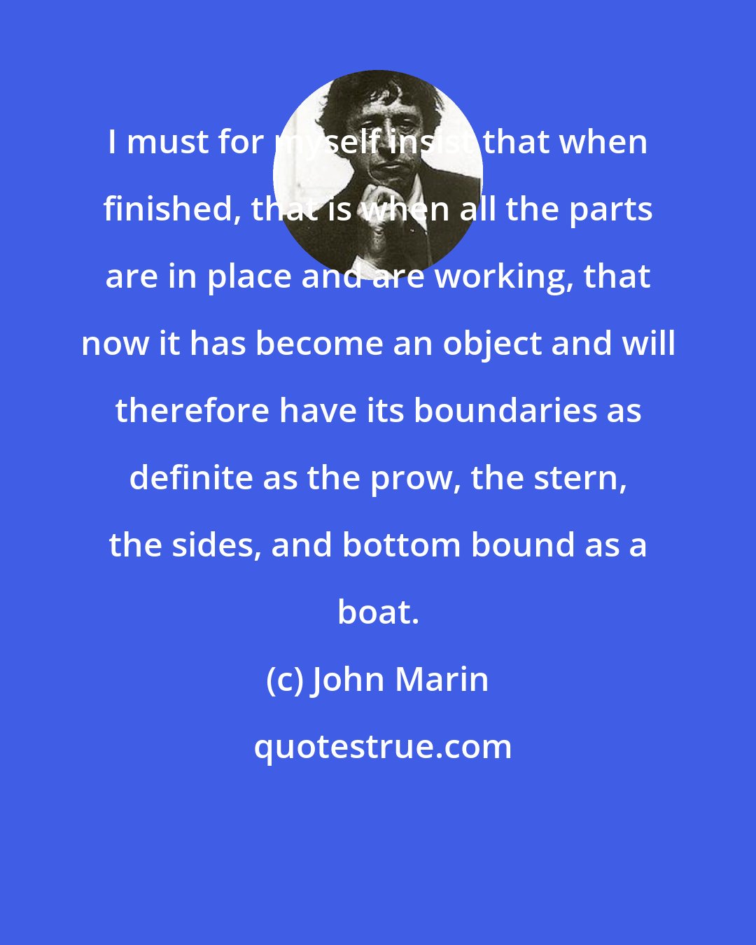 John Marin: I must for myself insist that when finished, that is when all the parts are in place and are working, that now it has become an object and will therefore have its boundaries as definite as the prow, the stern, the sides, and bottom bound as a boat.