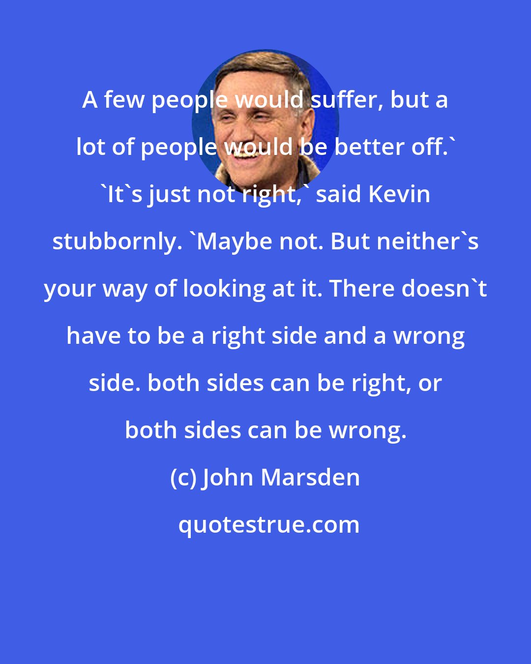 John Marsden: A few people would suffer, but a lot of people would be better off.' 'It's just not right,' said Kevin stubbornly. 'Maybe not. But neither's your way of looking at it. There doesn't have to be a right side and a wrong side. both sides can be right, or both sides can be wrong.