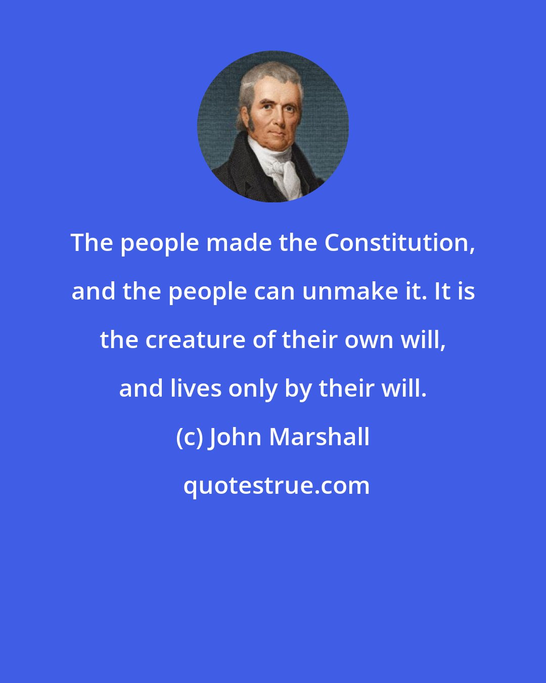 John Marshall: The people made the Constitution, and the people can unmake it. It is the creature of their own will, and lives only by their will.