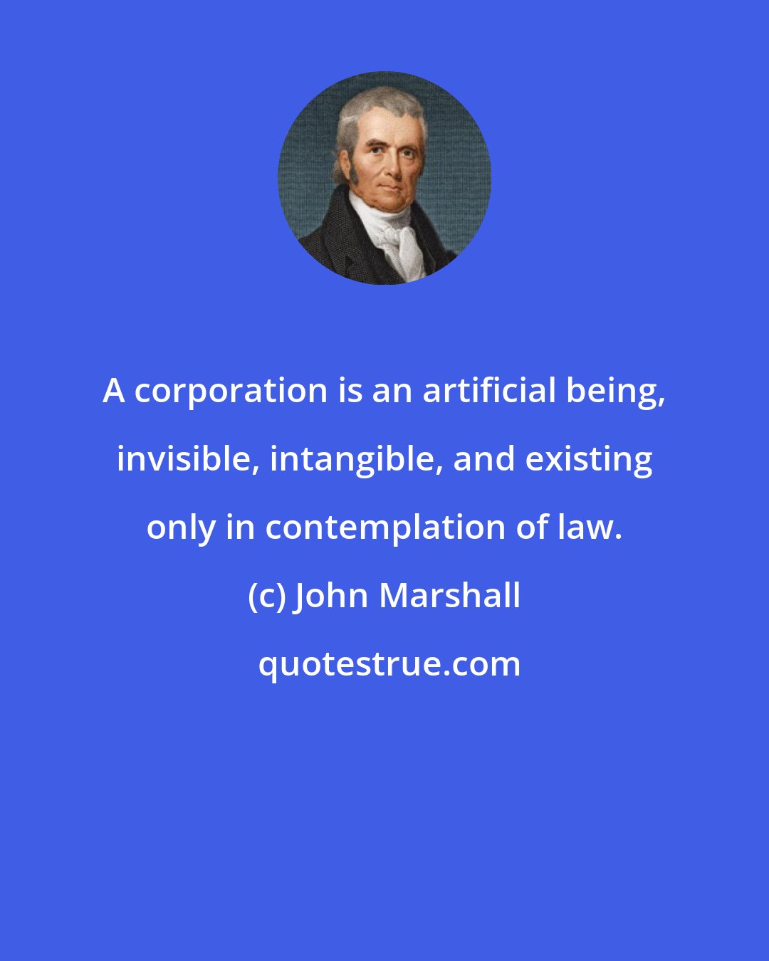 John Marshall: A corporation is an artificial being, invisible, intangible, and existing only in contemplation of law.