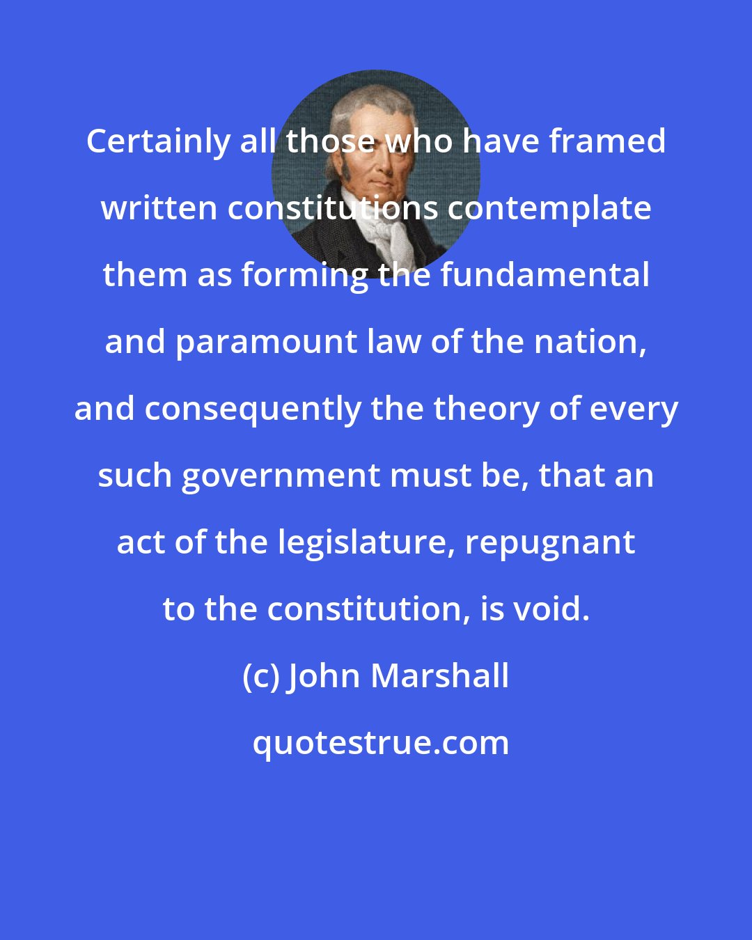 John Marshall: Certainly all those who have framed written constitutions contemplate them as forming the fundamental and paramount law of the nation, and consequently the theory of every such government must be, that an act of the legislature, repugnant to the constitution, is void.