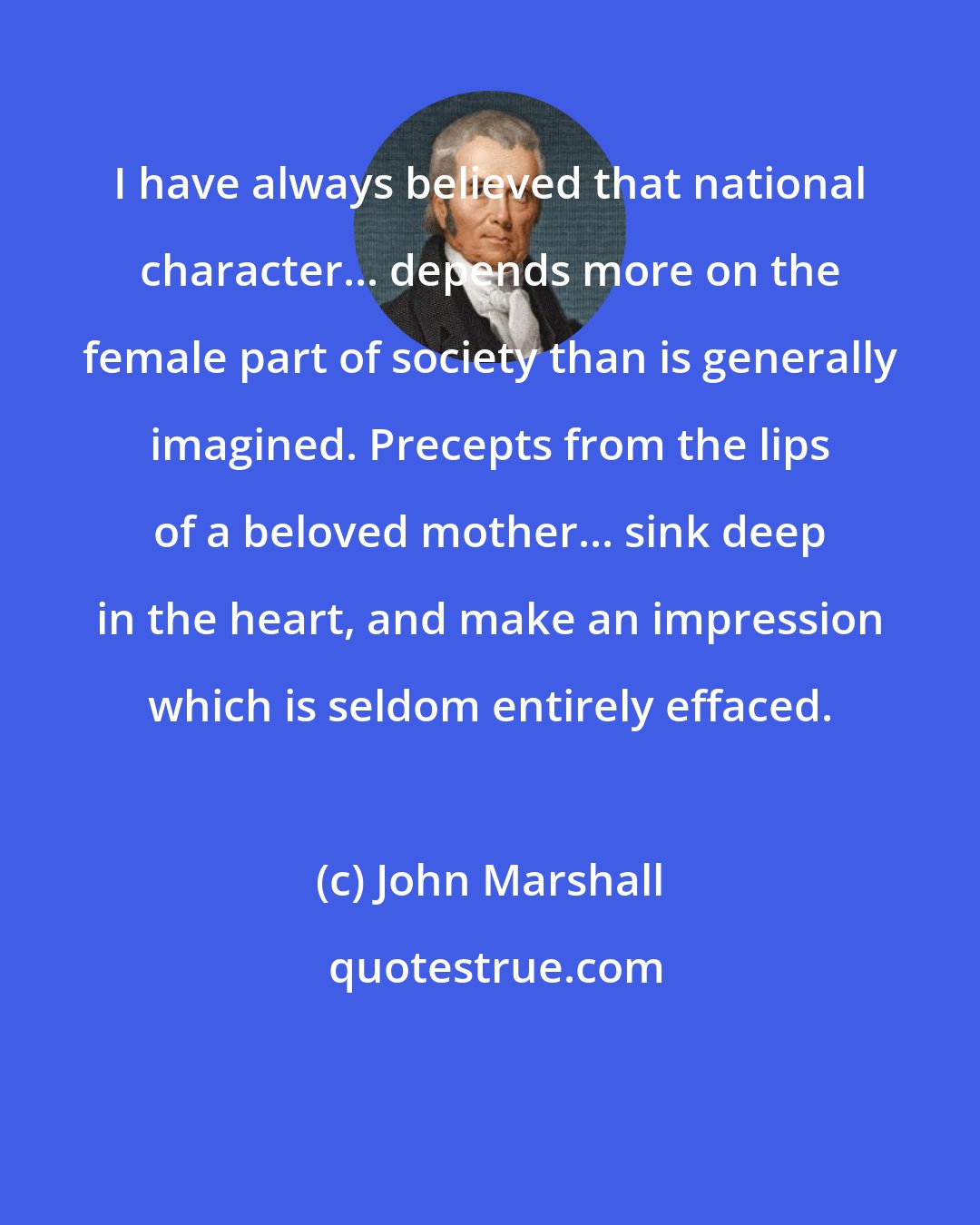 John Marshall: I have always believed that national character... depends more on the female part of society than is generally imagined. Precepts from the lips of a beloved mother... sink deep in the heart, and make an impression which is seldom entirely effaced.