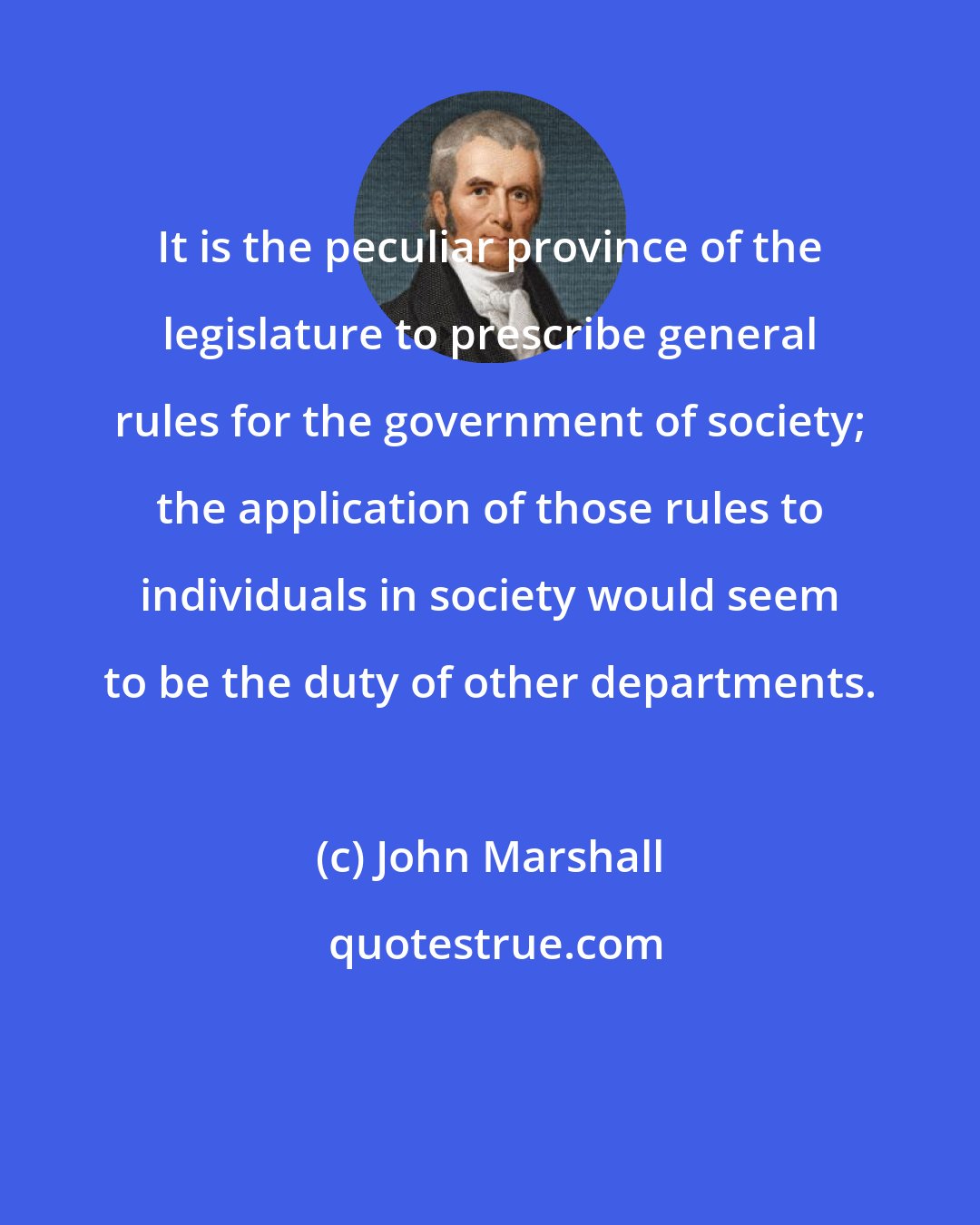 John Marshall: It is the peculiar province of the legislature to prescribe general rules for the government of society; the application of those rules to individuals in society would seem to be the duty of other departments.