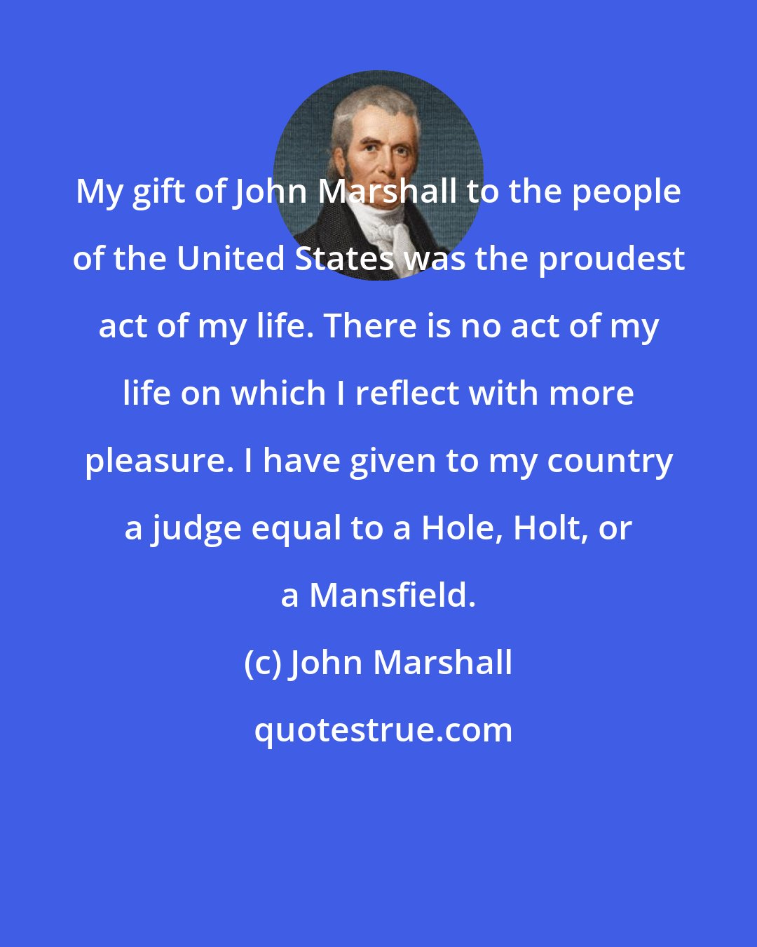 John Marshall: My gift of John Marshall to the people of the United States was the proudest act of my life. There is no act of my life on which I reflect with more pleasure. I have given to my country a judge equal to a Hole, Holt, or a Mansfield.