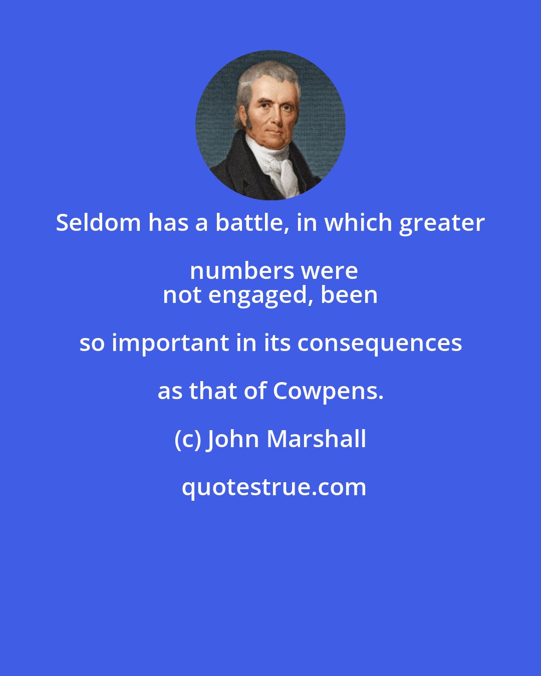 John Marshall: Seldom has a battle, in which greater numbers were
 not engaged, been so important in its consequences as that of Cowpens.