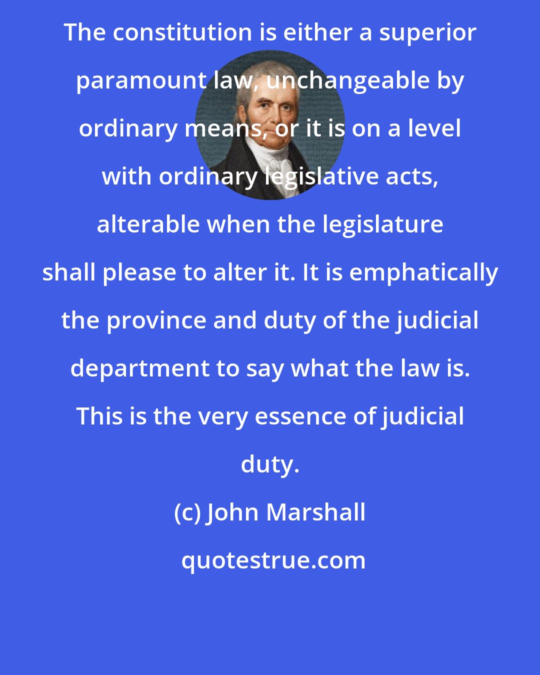 John Marshall: The constitution is either a superior paramount law, unchangeable by ordinary means, or it is on a level with ordinary legislative acts, alterable when the legislature shall please to alter it. It is emphatically the province and duty of the judicial department to say what the law is. This is the very essence of judicial duty.