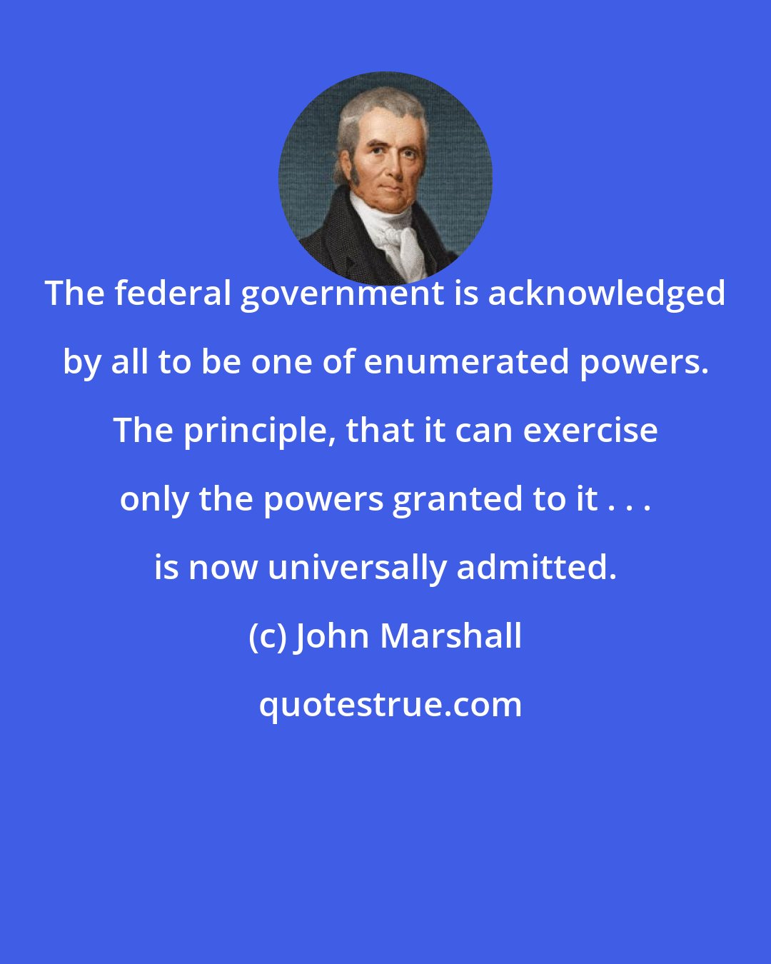 John Marshall: The federal government is acknowledged by all to be one of enumerated powers. The principle, that it can exercise only the powers granted to it . . . is now universally admitted.