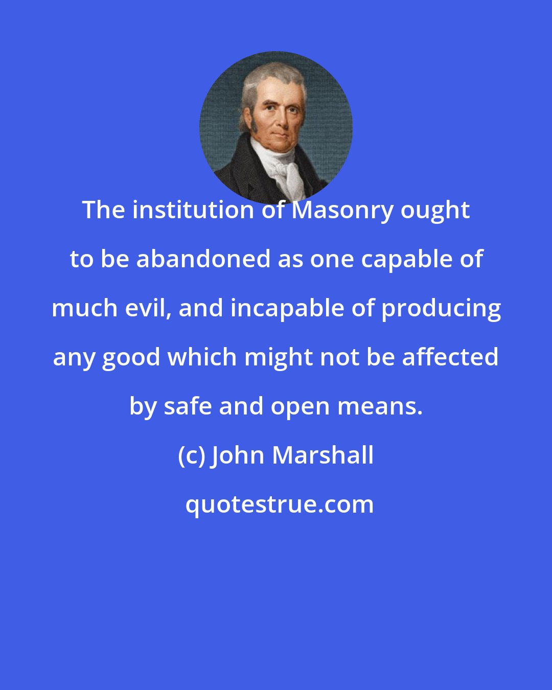 John Marshall: The institution of Masonry ought to be abandoned as one capable of much evil, and incapable of producing any good which might not be affected by safe and open means.