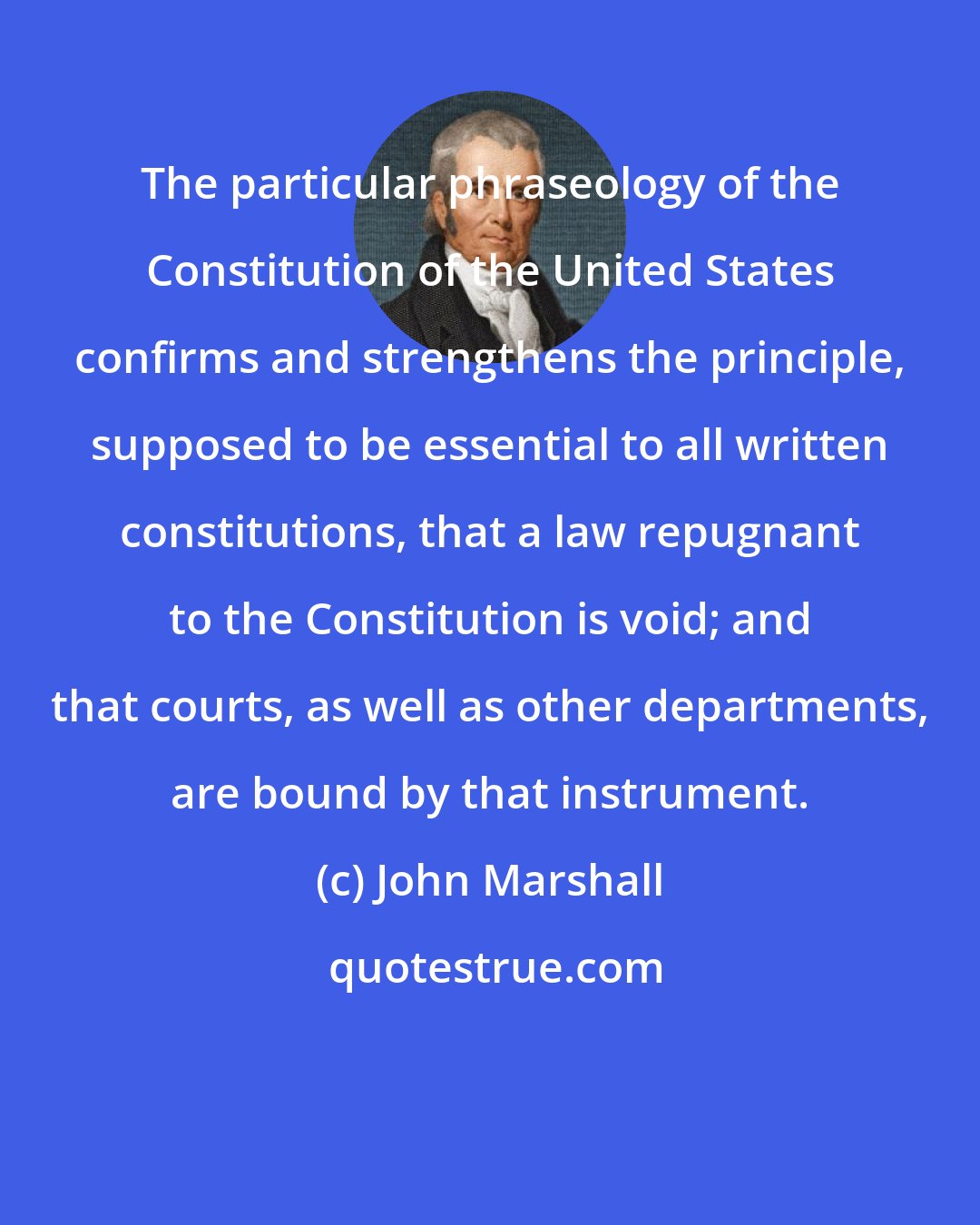 John Marshall: The particular phraseology of the Constitution of the United States confirms and strengthens the principle, supposed to be essential to all written constitutions, that a law repugnant to the Constitution is void; and that courts, as well as other departments, are bound by that instrument.