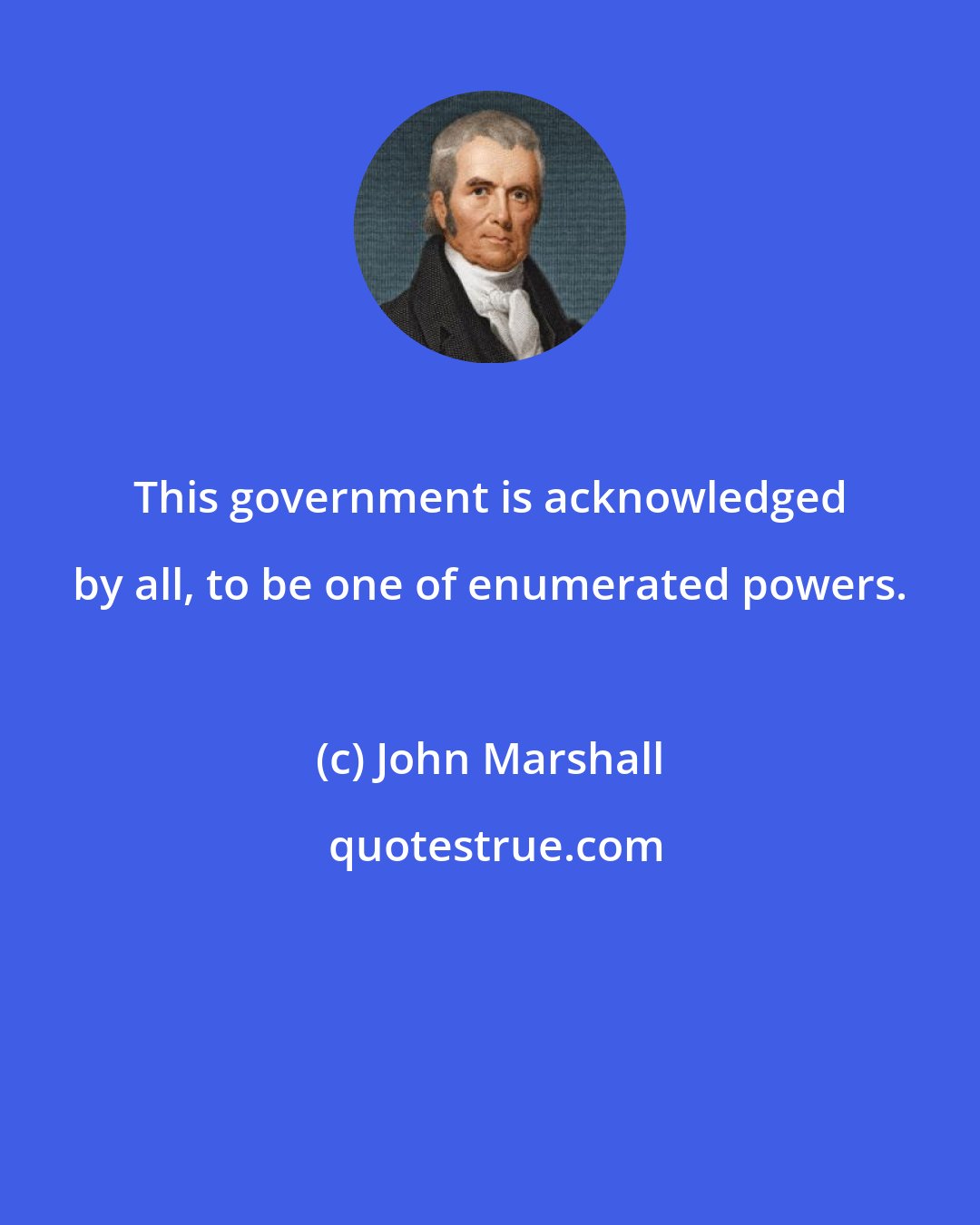 John Marshall: This government is acknowledged by all, to be one of enumerated powers.